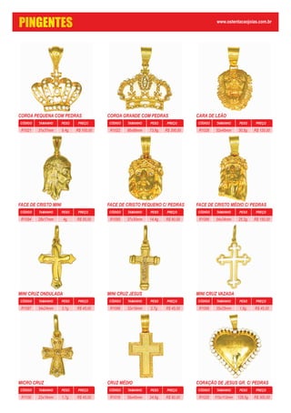 COROA PEQUENA COM PEDRAS
CÓDIGO PESO PREÇOTAMANHO
9,4g. R$ 100,0031x37mmR1021
COROA GRANDE COM PEDRAS
CÓDIGO PESO PREÇOTAMANHO
73,9g. R$ 300,0066x89mmR1022
CARA DE LEÃO
CÓDIGO PESO PREÇOTAMANHO
30,5g. R$ 120,0052x45mmR1028
FACE DE CRISTO MINI
CÓDIGO PESO PREÇOTAMANHO
4g. R$ 55,0028x17mmR1094
FACE DE CRISTO PEQUENO C/ PEDRAS
CÓDIGO PESO PREÇOTAMANHO
14,4g. R$ 90,0037x30mmR1095
FACE DE CRISTO MÉDIO C/ PEDRAS
CÓDIGO PESO PREÇOTAMANHO
25.2g. R$ 150,0054x34mmR1096
MINI CRUZ ONDULADA
CÓDIGO PESO PREÇOTAMANHO
3,1g. R$ 45,0034x24mmR1097
MINI CRUZ JESUS
CÓDIGO PESO PREÇOTAMANHO
2,7g. R$ 45,0032x19mmR1098
MINI CRUZ VAZADA
CÓDIGO PESO PREÇOTAMANHO
1,9g. R$ 45,0035x25mmR1099
MICRO CRUZ
CÓDIGO PESO PREÇOTAMANHO
1,7g. R$ 45,0022x16mmR1100
CRUZ MÉDIO
CÓDIGO PESO PREÇOTAMANHO
24,8g. R$ 80,0059x45mmR1019
CORAÇÃO DE JESUS GR. C/ PEDRAS
CÓDIGO PESO PREÇOTAMANHO
128,5g. R$ 300,00115x113mmR1025
PINGENTES www.ostentacaojoias.com.br
 