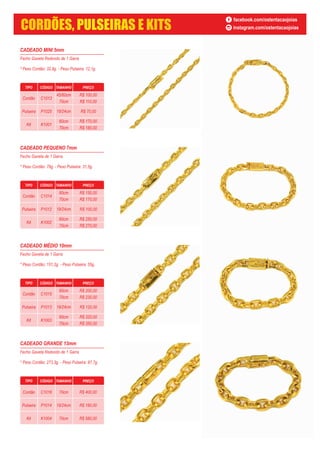 CADEADO MINI 5mm
Fecho Gaveta Redondo de 1 Garra
* Peso Cordão: 32,9g. - Peso Pulseira: 12,1g.
TIPO CÓDIGO TAMANHO PREÇO
Cordão C1013
45/60cm
70cm
Pulseira P1025
Kit K1001
60cm
70cm
19/24cm R$ 70,00
R$ 100,00
R$ 110,00
R$ 170,00
R$ 180,00
CADEADO PEQUENO 7mm
Fecho Gaveta de 1 Garra
* Peso Cordão: 79g. - Peso Pulseira: 31,5g.
TIPO CÓDIGO TAMANHO PREÇO
Cordão C1014
60cm
70cm
Pulseira P1012
Kit K1002
60cm
70cm
19/24cm R$ 100,00
R$ 150,00
R$ 170,00
R$ 250,00
R$ 270,00
CADEADO MÉDIO 10mm
Fecho Gaveta de 1 Garra
* Peso Cordão: 151,2g. - Peso Pulseira: 55g.
TIPO CÓDIGO TAMANHO PREÇO
Cordão C1015
60cm
70cm
Pulseira P1013
Kit K1003
60cm
70cm
19/24cm R$ 120,00
R$ 200,00
R$ 230,00
R$ 320,00
R$ 350,00
CADEADO GRANDE 13mm
Fecho Gaveta Redondo de 1 Garra
* Peso Cordão: 273,3g. - Peso Pulseira: 87,7g.
TIPO CÓDIGO TAMANHO PREÇO
Cordão C1016
Pulseira P1014
Kit K1004
70cm
19/24cm
70cm
R$ 400,00
R$ 180,00
R$ 580,00
facebook.com/ostentacaojoias
instagram.com/ostentacaojoiasCORDÕES, PULSEIRAS E KITS
 