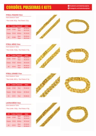 PITBULL PEQUENO 10mm
Fecho Gaveta de 1 Garra
* Peso Cordão: 84,2g. - Peso Pulseira: 32,3g.
TIPO CÓDIGO TAMANHO PREÇO
Cordão C1020
60cm
70cm
Pulseira P1018
Kit K1009
60cm
70cm
19/24cm R$ 100,00
R$ 150,00
R$ 170,00
R$ 250,00
R$ 270,00
PITBULL MÉDIO 13mm
Fecho Gaveta de 1 Garra
* Peso Cordão: 152,6g. - Peso Pulseira: 51,6g.
PITBULL GRANDE 17mm
Fecho Gaveta de 1 Garra
* Peso Cordão: 266,1g. - Peso Pulseira: 81,3g.
LACRAIA MÉDIO 13mm
Fecho Gaveta de 1 Garra
* Peso Cordão: 139,6g. - Peso Pulseira: 47,6g.
TIPO CÓDIGO TAMANHO PREÇO
Cordão C1023
60cm
70cm
Pulseira P1019
Kit K1012
60cm
70cm
19/24cm R$ 120,00
R$ 200,00
R$ 230,00
R$ 320,00
R$ 350,00
TIPO CÓDIGO TAMANHO PREÇO
Cordão C1022
Pulseira P1028
Kit K1011
70cm
19/24cm
70cm
R$ 400,00
R$ 180,00
R$ 580,00
TIPO CÓDIGO TAMANHO PREÇO
Cordão C1021
60cm
70cm
Pulseira P1027
Kit K1010
60cm
70cm
19/24cm R$ 120,00
R$ 200,00
R$ 230,00
R$ 320,00
R$ 350,00
facebook.com/ostentacaojoias
instagram.com/ostentacaojoiasCORDÕES, PULSEIRAS E KITS
 