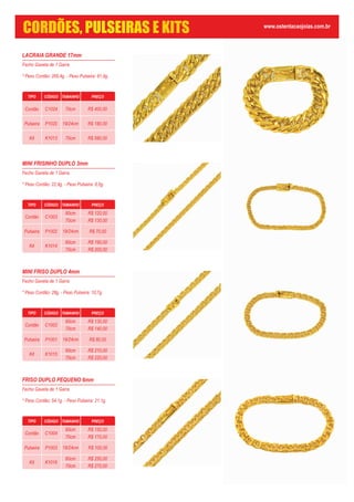 LACRAIA GRANDE 17mm
Fecho Gaveta de 1 Garra
* Peso Cordão: 269,4g. - Peso Pulseira: 81,9g.
MINI FRISINHO DUPLO 3mm
Fecho Gaveta de 1 Garra
* Peso Cordão: 22,4g. - Peso Pulseira: 8,5g.
TIPO CÓDIGO TAMANHO PREÇO
Cordão C1003
60cm
70cm
Pulseira P1002
Kit K1014
60cm
70cm
19/24cm R$ 70,00
R$ 120,00
R$ 130,00
R$ 190,00
R$ 200,00
MINI FRISO DUPLO 4mm
Fecho Gaveta de 1 Garra
* Peso Cordão: 28g. - Peso Pulseira: 10,7g.
TIPO CÓDIGO TAMANHO PREÇO
Cordão C1002
60cm
70cm
Pulseira P1001
Kit K1015
60cm
70cm
19/24cm R$ 80,00
R$ 130,00
R$ 140,00
R$ 210,00
R$ 220,00
FRISO DUPLO PEQUENO 6mm
Fecho Gaveta de 1 Garra
* Peso Cordão: 54,1g. - Peso Pulseira: 21,1g.
TIPO CÓDIGO TAMANHO PREÇO
Cordão C1004
60cm
70cm
Pulseira P1003
Kit K1016
60cm
70cm
19/24cm R$ 100,00
R$ 150,00
R$ 170,00
R$ 250,00
R$ 270,00
TIPO CÓDIGO TAMANHO PREÇO
Cordão C1024
Pulseira P1020
Kit K1013
70cm
19/24cm
70cm
R$ 400,00
R$ 180,00
R$ 580,00
www.ostentacaojoias.com.br
CORDÕES, PULSEIRAS E KITS
 