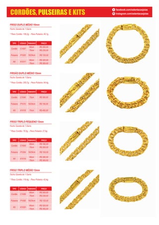 FRISO DUPLO MÉDIO 10mm
Fecho Gaveta de 1 Garra
* Peso Cordão: 106,2g. - Peso Pulseira: 44,1g.
TIPO CÓDIGO TAMANHO PREÇO
Cordão C1007
60cm
70cm
Pulseira P1005
Kit K1017
60cm
70cm
19/24cm R$ 120,00
R$ 200,00
R$ 230,00
R$ 320,00
R$ 350,00
FRISÃO DUPLO MÉDIO 15mm
Fecho Gaveta de 1 Garra
* Peso Cordão: 205,7g. - Peso Pulseira: 64,4g.
FRISO TRIPLO PEQUENO 13mm
Fecho Gaveta de 1 Garra
* Peso Cordão: 76,5g. - Peso Pulseira: 27,9g.
TIPO CÓDIGO TAMANHO PREÇO
Cordão C1005
60cm
70cm
Pulseira P1004
Kit K1019
60cm
70cm
19/24cm R$ 100,00
R$ 180,00
R$ 200,00
R$ 280,00
R$ 300,00
FRISO TRIPLO MÉDIO 13mm
Fecho Gaveta de 1 Garra
* Peso Cordão: 119,4g. - Peso Pulseira: 43,4g.
TIPO CÓDIGO TAMANHO PREÇO
Cordão C1006
60cm
70cm
Pulseira P1006
Kit K1020
60cm
70cm
19/24cm R$ 120,00
R$ 200,00
R$ 230,00
R$ 320,00
R$ 350,00
TIPO CÓDIGO TAMANHO PREÇO
Cordão C1040
Pulseira P1010
Kit K1018
70cm
19/24cm
70cm
R$ 300,00
R$ 150,00
R$ 450,00
facebook.com/ostentacaojoias
instagram.com/ostentacaojoiasCORDÕES, PULSEIRAS E KITS
 
