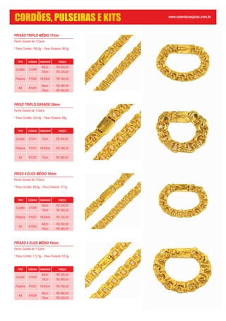 FRISÃO TRIPLO MÉDIO 17mm
Fecho Gaveta de 1 Garra
* Peso Cordão: 169,5g. - Peso Pulseira: 58,6g.
TIPO CÓDIGO TAMANHO PREÇO
Cordão C1009
60cm
70cm
Pulseira P1008
Kit K1021
60cm
70cm
19/24cm R$ 160,00
R$ 300,00
R$ 330,00
R$ 460,00
R$ 490,00
FRISO TRIPLO GRANDE 20mm
Fecho Gaveta de 1 Garra
* Peso Cordão: 326,4g. - Peso Pulseira: 89g.
FRISO 4 ELOS MÉDIO 14mm
Fecho Gaveta de 1 Garra
* Peso Cordão: 96,6g. - Peso Pulseira: 37,7g.
TIPO CÓDIGO TAMANHO PREÇO
Cordão C1008
60cm
70cm
Pulseira P1007
Kit K1023
60cm
70cm
19/24cm R$ 120,00
R$ 230,00
R$ 260,00
R$ 350,00
R$ 380,00
FRISÃO 4 ELOS MÉDIO 19mm
Fecho Gaveta de 1 Garra
* Peso Cordão: 172,3g. - Peso Pulseira: 53,3g.
TIPO CÓDIGO TAMANHO PREÇO
Cordão C1043
60cm
70cm
Pulseira P1031
Kit K1024
60cm
70cm
19/24cm R$ 160,00
R$ 330,00
R$ 360,00
R$ 490,00
R$ 520,00
TIPO CÓDIGO TAMANHO PREÇO
Cordão C1011
Pulseira P1011
Kit K1022
70cm
19/24cm
70cm
R$ 400,00
R$ 180,00
R$ 580,00
www.ostentacaojoias.com.br
CORDÕES, PULSEIRAS E KITS
 
