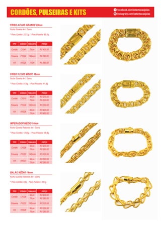 FRISO 4 ELOS GRANDE 20mm
Fecho Gaveta de 1 Garra
* Peso Cordão: 227,3g. - Peso Pulseira: 85,1g.
FRISO 5 ELOS MÉDIO 16mm
Fecho Gaveta de 1 Garra
* Peso Cordão: 97,8g. - Peso Pulseira: 41,9g.
TIPO CÓDIGO TAMANHO PREÇO
Cordão C1010
60cm
70cm
Pulseira P1009
Kit K1026
60cm
70cm
19/24cm R$ 150,00
R$ 270,00
R$ 300,00
R$ 420,00
R$ 450,00
IMPERADOR MÉDIO 14mm
Fecho Gaveta Redondo de 1 Garra
* Peso Cordão: 129,6g. - Peso Pulseira: 46,8g.
TIPO CÓDIGO TAMANHO PREÇO
Cordão C1028
60cm
70cm
Pulseira P1023
Kit K1027
60cm
70cm
19/24cm R$ 120,00
R$ 230,00
R$ 260,00
R$ 350,00
R$ 380,00
BALÃO MÉDIO 14mm
Fecho Gaveta Redondo de 1 Garra
* Peso Cordão: 84g. - Peso Pulseira: 34,7g.
TIPO CÓDIGO TAMANHO PREÇO
Cordão C1026
60cm
70cm
Pulseira P1032
Kit K1028
60cm
70cm
19/24cm R$ 120,00
R$ 230,00
R$ 260,00
R$ 350,00
R$ 380,00
TIPO CÓDIGO TAMANHO PREÇO
Cordão C1041
Pulseira P1024
Kit K1025
70cm
19/24cm
70cm
R$ 400,00
R$ 180,00
R$ 580,00
facebook.com/ostentacaojoias
instagram.com/ostentacaojoiasCORDÕES, PULSEIRAS E KITS
 