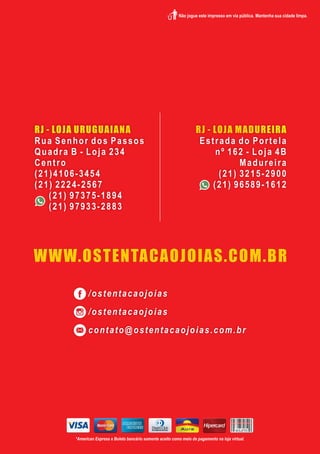 RJ - LOJA URUGUAIANA
Rua Senhor dos Passos
Quadra B - Loja 234
Centro
(21)4106-3454
(21) 2224-2567
(21) 97375-1894
(21) 97933-2883
RJ - LOJA MADUREIRA
Estrada do Portela
nº 162 - Loja 4B
Madureira
(21) 3215-2900
(21) 96589-1612
/ostentacaojoias
/ostentacaojoias
contato@ostentacaojoias.com.br
WWW.OSTENTACAOJOIAS.COM.BR
*American Express e Boleto bancário somente aceito como meio de pagamento na loja virtual.
 