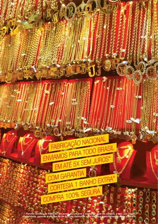 * Parcela minima de R$50,00. No prazo de um ano a contar da data da compra, a loja, por mera
liberalidade, garante a realização de 01 (um) banho de ouro na peça gratuitamente como cortesia.
FABRICAÇÃO NACIONAL
FABRICAÇÃO NACIONAL
FABRICAÇÃO NACIONAL
ENVIAMOS PARA TODO BRASIL
ENVIAMOS PARA TODO BRASIL
ENVIAMOS PARA TODO BRASIL
EM ATÉ 5X SEM JUROS*
EM ATÉ 5X SEM JUROS*
EM ATÉ 5X SEM JUROS*
COM GARANTIA
COM GARANTIA
COM GARANTIA
CORTESIA 1 BANHO EXTRA*
CORTESIA 1 BANHO EXTRA*
CORTESIA 1 BANHO EXTRA*
COMPRA 100% SEGURA
COMPRA 100% SEGURA
COMPRA 100% SEGURA
 