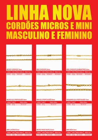 CORDÕES MICROS E MINI
LINHA NOVA
MICRO CADEADO 3mm
CÓDIGO PESO PREÇO 70cmPREÇO 45/60cm
R$ 70,00 R$ 80,0015,7g.C1037
MINI CADEADO 4mm
MICRO ELO PORTUGUÊS 5mm MINI ELO PORTUGUÊS 6mm
MINI LACRAIA 4mm MICRO FRISO DUPLO 2mm MINI BÓIA 5mm
CÓDIGO PESO PREÇO 70cmPREÇO 45/60cm
R$ 110,00 R$ 120,0018,2g.C1044
CÓDIGO PESO PREÇO 70cmPREÇO 45/60cm
R$ 90,00 R$ 100,0023,4g.C1063
CÓDIGO PESO PREÇO 50cmPREÇO 45/50cm
R$ 130,0025,1g.C1059
CÓDIGO PESO PREÇO 70cmPREÇO 45/60cm
R$ 110,00 R$ 120,0013,1g.C1056
CÓDIGO PESO PREÇO 70cmPREÇO 45/60cm
R$ 120,00 R$ 130,0030,9g.C1049
MASCULINO E FEMININO
CÓDIGO PESO PREÇO 50cmPREÇO 45/50cm
R$ 120,0020,4g.C1060
MINI CADEADO DIAMANTADO 4mm
CÓDIGO PESO PREÇO 70cmPREÇO 45/60cm
R$ 110,00 R$ 120,0018,3g.C1062
PEQUENO ELO PORTUGUÊS 7mm
CÓDIGO PESO PREÇO 50cmPREÇO 45/50cm
R$ 150,0039,3g.C1058
 