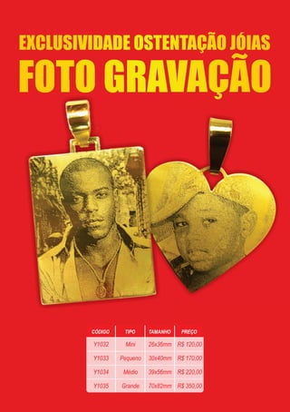 FOTO GRAVAÇÃO
EXCLUSIVIDADE OSTENTAÇÃO JÓIAS
CÓDIGO TIPO TAMANHO PREÇO
Y1032
Y1033
Y1034
Y1035
Mini
Pequeno
Médio
Grande
26x36mm
30x40mm
39x56mm
70x82mm
R$ 120,00
R$ 170,00
R$ 220,00
R$ 350,00
 