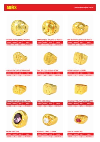 GRANDE REDO. LETRA C/ PEDRAS
CÓDIGO PEDRAS PESO PREÇO
20,2g. R$ 180,008A1002
GRANDE REDO. 3D LETRA C/ PEDRAS
CÓDIGO PEDRAS PESO PREÇO
23,6g. R$ 200,008A1004
MINI REDONDO LETRA COM PEDRAS
CÓDIGO PEDRAS PESO PREÇO
17,2g. R$ 150,008A1031
OVAL RELEVO LAT. LETRA PEDRAS
CÓDIGO PEDRAS PESO PREÇO
8,8g. R$ 120,008A1023
OVAL RELEVO LATERAL LETRA
CÓDIGO PEDRAS PESO PREÇO
8,8g. R$ 120,00NãoA1021
LETRA 2 PEDRAS LATERAIS
CÓDIGO PEDRAS PESO PREÇO
110,9g. R$ 120,002A1012
LETRA 6 PEDRAS RELEVO LATERAL
CÓDIGO PEDRAS PESO PREÇO
8,6g. R$ 120,006A1022
LETRA HEXAGONAL
CÓDIGO PEDRAS PESO PREÇO
8,9g. R$ 120,00NãoA1028
QUADRADO RELEVO LATERAL LETRA
CÓDIGO PEDRAS PESO PREÇO
13,7g. R$ 120,00NãoA1014
PEDRA SOLITÁRIA
CÓDIGO PEDRAS PESO PREÇO
15,1g. R$ 150,009A1001
PEDRA SOLITÁRIA ESTRELA
CÓDIGO PEDRAS PESO PREÇO
13,7g. R$ 150,008A1019
ANEL DE FORMATURA
CÓDIGO PEDRAS PESO PREÇO
6,7g. R$ 130,003A1035
ANÉIS www.ostentacaojoias.com.br
 