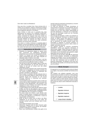 FR
Cher client, toutes nos félicitations!
Vous avez fait un excellent choix. Nous sommes sûrs et
certains que cet appareil, moderne, fonctionnel et pratique
qui a été construit avec des matériaux de première qualité,
pourra largement répondre à vos besoins.
Avant d'utiliser la hotte pour la première fois, lisez
attentivement les sections de ce MANUEL D'INSTRUC-
TIONS. Cela vous permettra non seulement d'obtenir un
meilleur rendement de l'appareil mais aussi d'éviter les
pannes qui pourraient se produire par la suite, en cas de
mauvaise utilisation de l'appareil; par ailleurs, cela vous
permettra surtout de résoudre les petits problèmes
auxquels vous pourrez être confrontés.
Pour obtenir un meilleur rendement, la conduite située à
l'extérieur ne devra pas dépasser les QUATRE MÈTRES et
ne devra pas non plus avoir plus de deux angles de 90°.
Par contre, elle devra avoir au moins Ø120 de diamètre.
• Respectez les dispositions légales en vigueur aussi
bien concernant les installations électriques
domestiques que concernant les dégagements de gaz.
• Vérifiez si la tension tout comme la fréquence du
réseau correspondent bien avec celles indiquées sur
l'étiquette située à l'intérieur de la hotte.
• Si le câble d’alimentation est endommagé, il doit être
remplacé par le fabricant, par son service post vente ou
par du personnel qualifié afin d’éviter un danger.
• Une fois que la hotte a été installée, faites en sorte que
le câble d'alimentation qui doit être branché sur le
réseau ne soit pas en contact avec des arêtes
métalliques vivantes.
• Évitez de brancher l'appareil à des conduits devant être
utilisés pour le dégagement de fumées produites par
une source d'énergie différente à l´électrique par
exemple; chaudières, cheminées,etc.
• Dans la pièce, la ventilation doit être adéquate dans le
cas où la hotte serait utilisée en même temps que des
appareils devant être branchés sur une source
d'énergie différente à l´électrique par exemple;
cuisinières à gaz, etc.
• L'accumulation excessive de graisse dans la hotte tout
comme dans les filtres métalliques peut provoquer des
incendies et des égouttements, c'est pourquoi il est
nécessaire de laver l'intérieur de la hotte et des filtres
métalliques au moins une fois par mois.
• La partie inférieure de la hotte doit être située au moins
à 65cm. de haut sur des plaques à gaz ou mixtes.
RESPECTEZ LES INDICATIONS FONDAMENTALES
DU FABRICANT DE LA PLAQUE À CUISSON.
• Ne jamais laisser les brûleurs à gaz allumés sans
placer un récipient dessus. La graisse accumulée dans
les filtres peut dégoutter ou s'enflammer à cause de
l'augmentation de température.
• Éviter de faire la cuisine sous la hotte si les filtres
métalliques ne se trouvent pas à leur place, par
exemple; pendant qu'ils sont nettoyés dans le lave-
vaisselle.
• Il est interdit de flamber sous la hotte.
• Débrancher l'appareil avant de faire n'importe quelle
manipulation à l'intérieur de ce dernier; par exemple,
pendant le nettoyage ou l'entretien.
• Nous vous recommandons d'utiliser des gants et de
prendre toutes les précautions nécessaires au moment
de nettoyer l'intérieur de la hotte.
• La hotte est destinée à l'usage domestique et
exclusivement à l'extraction et à la purification des gaz
produits par la préparation d'aliments. L'utilisation à
d'autres fins est sous votre entière responsabilité et
peut être dangereuse. Le fabricant ne se responsabi-
lise pas des dommages causés par une mauvaise
utilisation de l'appareil.
• Pour tout type de réparation, veuillez vous adresser au
Service d'Assistance Technique du fabricant le plus
proche, et utiliser toujours des pièces de rechange
originales. Les réparations ou modifications réalisées
par un personnel non qualifié peuvent causer des
dommages à l'appareil ou peuvent entraîner un
mauvais fonctionnement et peuvent même mettre en
danger votre propre sécurité.
• Cet appareil respecte la directive européenne
2002/96/CE relative aux appareils électriques et
électroniques usagés “Waste Electrical and Electronic
Equipment” (WEEE). La directive définit le cadre pour
une reprise et une récupération des appareils usagés
applicables dans les pays de la CE, .
• Cet appareil ne doit pas être utilisé par des personnes
dont la santé physique, sensorielle ou intellectuelle
capacités sont limitées, ou qui n’ont pas d'expérience /
connaissances, si elles ne sont pas accompagnées, ou
ont reçu des instructions pour sa sécurité de la
personne responsable. Cet appareil a été conçu pour
être utilisé par des adultes, et ne doit pas servir de jouet
pour les enfants.
Instructions de Sécurité
Mode d'emploi
En appuyant sur la commande comme cela est indiqué
sur la figure, vous pourrez contrôler les fonctions de la
hotte.
Afin d'obtenir une meilleure aspiration, nous vous
recommandons de mettre en marche la hotte quelques
minutes avant de faire la cuisine pour que le flux d'air
soit soutenu et stable au moment d'aspirer les fumées.
De même, laissez la hotte allumée quelques minutes
après avoir fini de faire la cuisine pour que les fumées
tout comme les odeurs soient entièrement évacuées à
l'extérieur.
 