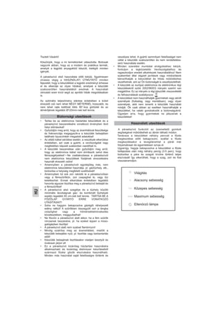 HU
Tisztelt Vásárló!
Köszönjük, hogy a mi termékünket választotta. Biztosak
vagyunk abban, hogy ez a modern és praktikus termék,
amelyik a legjobb anyagokból készült, kielégíti minden
igényét.
A páraelszívó első használata előtt kérjük, figyelmesen
olvassa végig a HASZNÁLATI ÚTMUTATÓ minden
fejezetét, hogy a készülékkel a legjobb eredményt érhesse
el és elkerülje az olyan hibákat, amelyek a készülék
szakszerűtlen használatából erednek. A használati
útmutató ezen kívül segít az apróbb hibák megoldásában
is.
Az optimális teljesítmény elérése érdekében a külső
elvezető cső nem lehet NÉGY MÉTERNÉL hosszabb, és
nem lehet rajta kettőnél több 90°-kos görbület és az
átmérőjének legalább Ø120mm-nek kell lennie.
• Tartsa be az elektromos háztartási készülékek és a
páraelszívó beszerelésére vonatkozó érvényben lévő
helyi előírásokat!
• Győződjön meg arról, hogy az áramhálózat feszültsége
és frekvenciája megegyezik-e a készülék belsejében
található típuscímkén megadott adatokkal!
• Az ellátó kábel sérülése esetén, a veszélyek elkerülése
érdekében, azt csak a gyártó, a vevőszolgálat vagy
megfelelően képzett szakember cserélheti ki.
• A készülék beszerelése után győződjön meg arról,
hogy az elektromos kábel nem érintkezik sehol éles
fémszegélyekkel! • Ne csatlakoztassa a páraelszívót
nem elektromos készülékek füstjének elvezetésére
használt elvezető csőre!
• Amennyiben a páraelszívót egyidejűleg más, nem
elektromos készülékkel használja, pl. gáztűzhely, stb.,
biztosítsa a helyiség megfelelő szellőzését!
• Amennyiben túl sok zsír rakódik le a páraelszívóban
vagy a fémszűrőkön, zsír csepeghet le, vagy tűz
keletkezhet. Ennek elkerülése érdekében legalább
havonta egyszer tisztítsa meg a páraelszívó belsejét és
a fémszűrőket!
• A páraelszívó alsó szegélye és a tűzhely közötti
minimális távolságnak gáz- és kombinált tűzhelyek
esetén legalább 65 cm-nek kell lennie. TARTSA BE A
FŐZŐLAP GYÁRTÓ ERRE VONATKOZÓ
UTASÍTÁSAIT!
• Soha ne hagyjon bekapcsolva gázégőt ráhelyezett
edény nélkül! A szűrőkben összegyűlt zsír a lángba
csöpöghet vagy a hőmérsékletnövekedés
következtében, meggyulladhat!
• Ne főzzön a páraelszívó alatt akkor, ha a fém szűrők
nincsenek beszerelve, pl. ha ezeket éppen a moso-
gatógépben tisztítja!
• A páraelszívó alatt nem szabad flambírozni!
• Mindig szakítsa meg az áramellátást, mielőtt a
készülék belsejébe nyúl, pl. tisztítás vagy karbantartás
előtt!
• Készülék belsejének tisztításakor viseljen kesztyűt és
óvatosan járjon el!
• Ez a páraelszívó kizárólag háztartási használatra
alkalmazható és kizárólag élelmiszer készítéséből
származó főzési gőzök elszívására használható.
Minden más használat saját felelősségre történik és
veszélyes lehet. A gyártó semmilyen felelősséget nem
vállal a készülék szakszerűtlen és nem rendeltetéss-
zerű használata esetén.
• Minden szerelési munkálat elvégzéséhez kérjük,
forduljon a legközelebbi Vevőszolgálathoz és
ragaszkodjon eredeti alkatrészek használatához! Nem
szakember által végzett javítások vagy módosítások
károsíthatják a készüléket és hibás működéshez
vezethetnek, ami az Ön biztonságát is veszélyeztetheti.
• A készülék az európai elektromos és elektronikus régi
készülékekről szóló 2002/96/EG irányelv szerint van
megjelölve. Ez az irányelv a régi készülék visszavételét
és felhasználását szabályozza , .
• A készüléket nem használhatják gyermekek vagy sérült
személyek (fizikailag, vagy mentálisan), vagy olyan
személyek, akik nem ismerik a készülék használati
módját. Ők csak abban az esetben használhatják a
készüléket, ha valaki gondoskodik a biztonságukról.
Ügyeljen arra, hogy gyermekek ne játszanak a
készülékkel!
A páraelszívó funkcióit az üzemeltető gombok
segítségével működtetheti az ábrán látható módon.
Tanácsos a készüléket néhány perccel a főzés
megkezdése előtt bekapcsolni, ezáltal a főzés
megkezdésekor a levegőáramlat a párát már
folyamatosan és egyenletesen szívja el.
Ugyanígy, hagyja bekapcsolva a készüléket a főzés
befejezése után még néhány percig (3-5 perc), hogy
biztosítsa a pára és szagok kívülre történő teljes
elszívását! Így elkerülheti, hogy a szag, zsír és füst
visszaáramoljon.
Biztonsági utasítások
Használati utasítások
Világitás
Alacsony sebesség
Közepes sebesség
Maximum sebesség
Ellenörzö lámpa
 