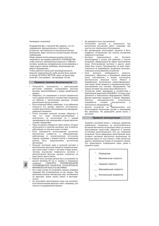 RU
Уважаемый покупатель!
Поздравляем Вас с покупкой! Мы уверены, что это
современное, функциональное и практичное
устройство, изготовленное из высококачественных
материалов, будет полностью соответствовать Вашим
требованиям.
Перед первым использование вытяжки прочтите,
пожалуйста, все разделы ДАННОГО РУКОВОДСТВА,
чтобы получить максимальный результат и избежать
поломок, вызванных неправильным использованием, а
также решить мелкие проблемы, возникающие при
работе оборудования.
Чтобы добиться наилучшей производительности,
внешняя соединительная труба должна быть длиной
не более ЧЕТЫРЕХ МЕТРОВ, иметь не более двух
углов 90°, а ее диаметр - как минимум 120 мм.
• Пожалуйста, ознакомьтесь с действующими
местными нормами, касающимися монтажа
бытовых электроприборов и отвода отработанного
воздуха.
• Убедитесь, что напряжение и частота переменного
тока в вашей электросети соответствуют указанным
на табличке с техническими данными, которая
расположена внутри вытяжки.
• Если питающий кабель поврежден, то во избежание
опасности его должен заменять изготовитель,
служба гарантийного обслуживания или квалифици-
рованный специалист.
• После установки кухонной вытяжки убедитесь в
том, что шнур питания,подключаемый к
электросети, не контактирует ни с какими
находящимися под напряжением острыми металли-
ческими предметами.
• Пары не должны отводиться через каналы, которые
используются в качестве вытяжных для устройств,
работающих на газе (или ином топливе).
• Если планируется использование вытяжного
вентилятора совместно с оборудованием,
работающим от неэлектрических источников
энергии, например, с газовой плитой, в помещении
должна быть предусмотрена достаточная
вентиляция.
• Большое скопление жира в кухонной вытяжке и
металлических фильтрах является пожароопасным,
жир также может стекать с вытяжки в виде капель,
поэтому внутренняя поверхность вытяжки и
металлические фильтры должны очищаться не
реже одного раза в месяц.
• Нижняя часть вытяжки должна быть установлена на
высоте минимум 65 см от газовых и смешанных
конфорок. СЛЕДУЙТЕ РЕКОМЕНДАЦИЯМ
ПРОИЗВОДИТЕЛЯ КОНФОРОК ОТНОСИТЕЛЬНО
МИНИМАЛЬНОЙ ВЫСОТЫ ВЫТЯЖКИ.
• Ни в коем случае не оставляйте газовые конфорки
горящими без установленной на них посуды. Под
действием высокой температуры жир, скопившийся
на фильтрах, может начать капать и воспламе-
ниться.
• Не допускайте приготовления пищи под вытяжкой,
если металлические фильтры сняты, например, для
очистки в посудомоечной машине.
• Не разводите огонь под вытяжкой.
• Отключайте вытяжку от электросети при
выполнении внутренних работ, например, при
очистке или техническом обслуживании.
• Мы рекомендуем использовать перчатки и быть
предельно осторожными при очистке внутренней
поверхности вытяжки.
• Вытяжка предназначена для бытового
использования и только для удаления и очистки
испарений, образующихся во время приготовления
пищи. Использование вытяжки в других целях
может быть опасно. Производитель не несет ответ-
ственности за повреждения, вызванные несоответ-
ствующим использованием устройства.
• Если возникла необходимость ремонта,
пожалуйста, обратитесь в ближайший сервисный
центр изготовителя, и всегда используйте
оригинальные запасные части. Ремонт и
модификация, выполненные неквалифицирован-
ным лицом, может привести к неправильному функ-
ционированию или поломке оборудования, тем
самым поставив под угрозу вашу безопасность.
• Устройство имеет маркировку в соответствии с
Европейской директивой 2002/96/EC «Отходы элек-
трического и электронного оборудования» (WEEE).
Данная директива находится в рамках общеевро-
пейского законодательства относительно
переработки отходов электрического и
электронного оборудования, .
• Данное устройство не предназначено для
использования маленькими детьми и инвалидами
без присмотра. Не разрешайте детям играть с
вытяжкой.
Управлять вытяжкой можно с помощью элементов
управления, показанных на рисунке.Включите
вытяжной вентилятор за несколько минут до начала
приготовления пищи,чтобы убедиться в наличии
устойчивой вентиляционной тяги до появления
испарений. После завершения приготовления пищи
оставьте вытяжной вентилятор включенным на
несколько минут (от 3 до 5 минут), чтобы полностью
удалить загрязненный воздух из выходного канала.
Это предотвратит возвращение жира, дыма и
запахов в кухню.
Правила техники безопасности
Правила эксплуатации
Освещение
Минимальная скорость
Средняя скорость
Максимальная скорость
Контрольный индикатор
 
