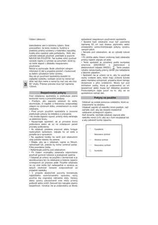 Vážení zákazníci,
blahoželáme vám k dobrému výberu. Sme
presvedčení, že tento moderný, funkčný a
praktický prístroj vyrobený z materiálov najvyššej
kvality plne uspokojí vaše požiadavky. Skôr, ako
začnete odsávač používať, prečítajte si pozorne
NÁVOD NA POUŽITIE. Tak budete môcť využívať
výrobok naplno a vyhnete sa poruchám, ktoré by
sa mohli objaviť v dôsledku nesprávneho
používania.
Návod si uschovajte. Bude užitočným zdrojom
informácií či rád a prípadne pomôcť v budúcnosti
aj ďalším užívateľom tohto výrobku.
Aby ste pri používaní spotrebiča dosiahli čo
najlepšie výsledky, vonkajší vývod by nemal byť
dlhší než štyri metre a nemal by mať viac ako dva
90° ohyby. Priemer potrubia musí byť najmenej
120mm.
Pred inštaláciou spotrebiča si preštudujte platné
technické normy a príslušné predpisy.
• Predtým, ako zapojíte odsávač do siete,
skontrolujte, či napätie a frekvencia zodpovedajú
údajom na výrobnom štítku, umiestnenom vo vnútri
odsávača.
• Pred prvým použitím spotrebiča si pozorne
preštudujte pokyny na inštaláciu a pripojenie.
• Ak chcete digestor vypnúť, prístroj nikdy neťahajte
za elektrickú šnúru.
• Nezapínajte spotrebič, ak je prívodná šnúra
poškodená alebo ak sú na ovládacom paneli
príznaky poškodenia.
• Ak odsávač prestane pracovať alebo funguje
neobvyklým spôsobom, odpojte ho od siete a
poraďte sa s opravárom.
• Na zapálené horáky na variči pod odsávačom
vždy položte nádobu na varenie.
• Dbajte, aby sa v odsávači, najmä vo filtroch,
nehromadil tuk, pretože by mohlo vzniknúť požiar.
Filtre pravidelne čistite.
• Neflambujte pokrmy pod odsávačom.
• Pri čistení vnútrajšku odsávača odporúčame
používať gumové rukavice a postupovať opatrne.
• Odsávač je určený na použitie v domácnosti a je
skonštruovaný len na odsávanie a čistenie výparov
vznikajúcich pri príprave jedál. Použitie odsávača
na iný účel môže byť nebezpečné a výrobca za
takých okolností nenesie zodpovednosť za
prípadné následky.
• V prípade akejkoľvek poruchy kontaktujte
najbližšieho autorizovaného opravára, ktorý
používa iba originálne náhradne diely. Opravy
alebo úpravy uskutočnené inde môžu prístroj
poškodiť alebo zničiť. Zároveň tým riskujete vlastnú
bezpečnosť. Výrobca nie je zodpovedný za škody
spôsobené nesprávnym používaním spotrebiča.
• Spodná časť odsávača musí byť upevnená
najmenej 65 cm nad doskou plynového alebo
zmiešaného variča.Dodržiavajte pokyny výrobcu
varných plôch.
• Nevarte pod odsávačom, ak sú vybraté tukové
filtre.
• Pri údržbe alebo čistení vnútornej časti odsávača
prístroj najskôr odpojte od siete.
• Tento spotrebič je označený podľa európskej
smernice 2002/96/EC o elektrickom a
elektronickom odpade (WEEE), . Tento predpis
vytvára celoeurópsky právny rámec pre nakladanie
s takýmto odpadom.
• Spotrebič nie je určený na to, aby ho používali
osoby (vrátane detí), ktoré majú znížené fyzické
alebo mentálne schopnosti, prípadne ktoré nemajú
skúsenosti s jeho ovládaním. Musia byť pod
dohľadom osoby, ktorá je zodpovedná za ich
bezpečnosť alebo musia byť dôkladne poučené.
Predovšetkým dajte pozor na to, aby sa so
spotrebičom nehrali deti.Bezpečnostné pokyny
Pokyny na použitie
Odsávač sa ovláda pomocou ovládačov, ktoré sú
znázornené na obrázku.
Odsávač zapnite už niekoľko minút predtým, než
začnete variť, aby ste dosiahli dostatočné
odsávanie vznikajúcich výparov.
Keď dovaríte, nechajte odsávač zapnutý ešte
niekoľko minút (3-5), aby sa v ňom neusádzal tuk
a aby zabránili tvorbe zápachu.
Osvetlenie
Minimálna rýchlosť
Stredná rýchlosť
Maximálna rýchlosť
Kontrolka
SK
 