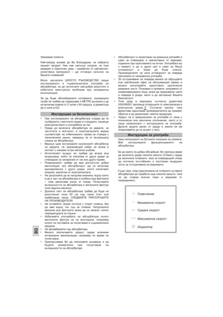 Уважаеми клиенти,
Най-напред искаме да Ви благодарим, че избрахте
нашият продукт. Ние сме напълно сигурни, че този
модерен и практичен уред – изработен от най-високо-
качествени материали – ще отговори напълно на
Вашите очаквания!
Моля, прочетете ЦЯЛОТО РЪКОВОДСТВО преди
инсталирането и първоначалната употреба на
абсорбатора, за да постигнете най-добри резултати и
избегнете евентуални проблеми при неправилна
експлоатация.
За да бъде абсорбирането оптимално, изходящата
тръба не трябва да надвишава 4 МЕТРА дължина и да
не включва повече от 2 чупки с 90 градуса, а диаметъра
да е поне ø120.
• При инсталирането на абсорбатора следва да се
съобразите с местните норми и стандарти, касаещи
електричеството и употребата на газ.
• Преди да включите абсорбатора се уверете, че
честотата и волтажът в електрическата мрежа
съответстват на отбелязаните такива на стикера с
техническите данни, намиращ се от вътрешната
страна на абсорбатора.
• Веднъж щом инсталирате кухненският абсорбатор
се уверете, че захранващия кабел не влиза в
контакт с никакви остри метални ръбове.
• Изтегляният въздух не трябва да влиза във
въздуховод, който се използва от други уреди за
отвеждане на изпарения от газ или други горива.
• Помещението трябва да има достатъчно добра
вентилация, ако абсорбаторът ще се използва
едновременно с други уреди, които използват
енергия, различна от електрическата.
• Не допускайте да се натрупва мазнина, върху която
и да е част на абсорбатора и особено във филтрите
– това увеличава риска от пожар. Почиствайте
вътрешността на абсорбатора и металните филтри
поне веднъж месечно.
• Долната част на абсорбатора трябва да бъде на
разстояние поне 65 см над газов плот или
комбиниран такъв. СЛЕДВАЙТЕ ПРЕПОРЪКИТЕ
НА ПРОИЗВОДИТЕЛЯ.
• Не оставяйте газови котлони с открит пламък, без
да има върху тях съд за готвене. Натрупаната
мазнина във филтрите може да се запали, когато
температурата се покачи.
• Избягвайте употребата на абсорбатора когато
металните филтри не са монтирани, например
когато са поставени за почистване в съдомиялната
машина.
• Не фламбирайте под абсорбатора.
• Винаги изключвайте уредът преди всякакви
интериорни манипулации, например по време на
почистване.
• Препоръчваме Ви да използвате ръкавици и да
бъдете внимателни при почистване на
вътрешността на абсорбатора.
• Абсорбаторът е проектиран за домашна употреба и
само за отвеждане и пречистване от миризми,
отделяни при приготвянето на ястия. Употребата му
с каквато и да е друга цел е само на Ваша
отговорност и може да бъде опасна.
Производителят не носи отговорност за повреди
причинени от неправилна употреба.
• За отстраняване на повреди винаги се обръщайте
към най-близкия офис на обслужващия сервиз и
винаги използвайте единствено оригинални
резервни части. Поправки и промени, направени от
неквалифицирани лица, може да предизвикат щети
и повреди в уреда, както и да застрашат Вашата
безопасност.
• Този уред е маркиран съгласно директива
2002/96/ЕС засягаща отпадъците от електрически и
електронни уреди, . Съгласно закона, тази
Директива задължава производителите да приемат
обратно и да рециклират своята продукция.
• Уредът не е предназначен за употреба от лица с
психически или ментални отклонения, както и от
лица незапознати с инструкциите за употреба.
Дръжте децата далеч от уреда и никога не им
позволявайте да си играят с него.
Чрез натискането на бутоните показани на схемата,
Вие контролирате функционирането на
абсорбатора.
За да имате по-добра абсорбция, Ви препоръчваме
да включите уреда няколко минути (3-5мин.) преди
да започнете готвенето, така че отвеждащият отвор
да постигне по-стабилен и постоянен въздушен
поток за отстраняване на миризмите.
Също така, след приключване на готвенето оставате
абсорбатора да поработи още няколко минути, така
че да отведе всички пари и миризми от
помещението.
Инструкции за безопасност
Инструкции за употреба
Осветление
Минимална скорост
Средна скорост
Максимална скорост
Индикатор
BG
 