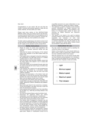 Dear client
Congratulations on your choice. We are sure that this
modern, functional and practical appliance, made with top
quality materials, will fully satisfy your needs.
Please read every section of this INSTRUCTIONS
MANUAL before using your kitchen hood for the first time,
to ensure maximum performance from the appliance and to
avoid breakdowns, which may be caused by incorrect use,
as well as to allow any minor problems to be solved.
To obtain optimum performance, the external conduct must
not be more than FOUR METRES long, have no more than
two 90° angles and its diameter must be at least Ø120.
• Please be aware of current local regulations with
reference to domestic electrical fittings and gas
eduction.
• Verify that the tension and frequency of the network
match those indicated on the label located inside the
kitchen hood.
• If the supply cable is damaged it should be replaced by
the manufacturer, the after-sales service or a suitably
qualified person in order to avoid hazard.
• Once the kitchen hood has been installed, ensure that
the mains cable to the network is not in contact with
sharp metal edges.
• The fumes should not be extracted through pipes that
are used to evacuate the fumes of gas (or another fuel)
operated devices.
• If the extractor fan is going to be used simultaneously
with equipment powered by a non-electric energy
source, e.g.: gas cookers, then the room must have
sufficient ventilation.
• Excessive fat accumulation in the kitchen hood and
metal filters is a fire risk and may also cause dripping,
therefore the inside of the kitchen hood and the metal
filters must be cleaned at least once a month.
• The lower part of the kitchen hood must be fitted
at least 65cm over gas or mixed hobs. FOLLOW THE
HOBS´ MANUFACTURER'S MINIMUM RECOMMEN-
DATIONS.
• Never leave gas hobs lit if not covered by a container.
The fat accumulated in the filters may drip or catch fire
when the temperature increases.
• Avoid cooking under the kitchen hood if the metal filters
are not fitted, e.g.: while they are being cleaned in the
dishwasher.
• You must not produce flames under the kitchen hood.
• Disconnect the appliance before any interior
manipulation, e.g. during cleaning or maintenance.
• We recommend the use of gloves and to be extremely
careful when cleaning the kitchen hood's interior.
• Your kitchen hood is designed for domestic use and
only for extraction and purification of fumes produced
during food preparation. It will be your responsibility if it
is used for other purposes, which may be dangerous.
The manufacturer cannot accept responsibility for
damage caused by improper use of the appliance.
• For repairs please contact the manufacturer’s nearest
Technical Assistance Service, and always use genuine
spare parts. Repairs or modifications carried out by
unqualified personnel can cause malfunctions or may
damage the appliance, putting your safety in danger.
• This appliance is marked according to the European
directive 2002/96/EC on “Waste Electrical and
Electronic Equipment” (WEEE). This guideline is the
frame of a European-wide validity of return and
recycling on Waste Electrical and Electronic
Equipment, .
• This device is not meant to be used by persons
(including children) whose physical, sensory or mental
capacities are reduced, or who lack
experience/knowledge, except if they have supervision
or received instructions for using the device by the
person responsible for his/her safety. Children should
not be allowed to play with the device.
Instructions for use
You may control the kitchen hood by operating the
controls as shown in the diagram.
Switch on the extractor fan a few minutes before you
start to cook in order to ensure that a steady air flow
has been established before fumes appear.
Allow the extractor fan to run for several minutes after
you have finished cooking (between 3 to 5 minutes) in
order to expel all the grease from the outlet duct. This
prevents the return of grease, smoke and smells.
Safety Instructions
GB
 