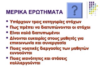 ΜΕΡΙΚΑ ΕΡΩΤΗΜΑΤΑ
 Υπάρχουν τρεις κατηγορίες στόχωνΥπάρχουν τρεις κατηγορίες στόχων
 Πως πρέπει να διατυπώνονται οι στόχοιΠως πρέπει να διατυπώνονται οι στόχοι
 Είναι καλά διατυπωμένοιΕίναι καλά διατυπωμένοι
 Δίνονται ευκαιρίες στους μαθητές γιαΔίνονται ευκαιρίες στους μαθητές για
επικοινωνία και συνεργασίαεπικοινωνία και συνεργασία
 Ποιες νοητικές διεργασίες των μαθητώνΠοιες νοητικές διεργασίες των μαθητών
ευνοούνταιευνοούνται
 Ποιες ικανότητες και στάσειςΠοιες ικανότητες και στάσεις
καλλιεργούνταικαλλιεργούνται
 