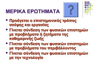 ΜΕΡΙΚΑ ΕΡΩΤΗΜΑΤΑ
 Προάγεται ο επιστημονικός τρόποςΠροάγεται ο επιστημονικός τρόπος
σκέψης και εργασίαςσκέψης και εργασίας
 Γίνεται σύνδεση των φυσικών επιστημώνΓίνεται σύνδεση των φυσικών επιστημών
με προβλήματα ή ζητήματα τηςμε προβλήματα ή ζητήματα της
καθημερινής ζωήςκαθημερινής ζωής
 Γίνεται σύνδεση των φυσικών επιστημώνΓίνεται σύνδεση των φυσικών επιστημών
με προβλήματα του περιβάλλοντοςμε προβλήματα του περιβάλλοντος
 Γίνεται σύνδεση των φυσικών επιστημώνΓίνεται σύνδεση των φυσικών επιστημών
με την τεχνολογίαμε την τεχνολογία
 