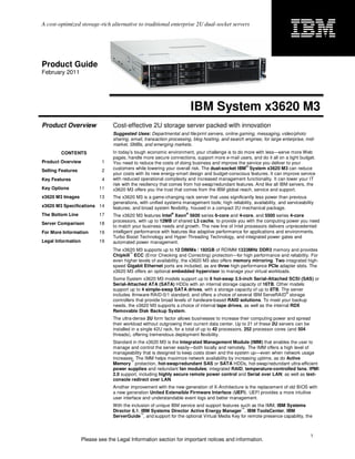 A cost-optimized storage-rich alternative to traditional enterprise 2U dual-socket servers




Product Guide
February 2011




                                                                          IBM System x3620 M3
Product Overview                 Cost-effective 2U storage server packed with innovation
                                 Suggested Uses: Departmental and file/print servers, online gaming, messaging, video/photo
                                 sharing, email, transaction processing, blog hosting, and search engines; for large enterprise, mid-
                                 market, SMBs, and emerging markets.
        CONTENTS                 In today’s tough economic environment, your challenge is to do more with less—serve more Web
                                 pages, handle more secure connections, support more e-mail users, and do it all on a tight budget.
Product Overview             1   You need to reduce the costs of doing business and improve the service you deliver to your
                                                                                                  ®
Selling Features             2   customers while lowering your overall risk. The dual-socket IBM System x3620 M3 can reduce
                                 your costs with its new energy-smart design and budget-conscious features. It can improve service
Key Features                 4   with reduced operational complexity and increased management functionality. It can lower your IT
                                 risk with the resiliency that comes from hot-swap/redundant features. And like all IBM servers, the
Key Options                11    x3620 M3 offers you the trust that comes from the IBM global reach, service and support.
x3620 M3 Images            13    The x3620 M3 is a game-changing rack server that uses significantly less power than previous
                                 generations, with unified systems management tools; high reliability, availability, and serviceability
x3620 M3 Specifications 14       features; and broad system flexibility, housed in a compact 2U mechanical package.
                                                              ®       ®
The Bottom Line            17    The x3620 M3 features Intel Xeon 5600 series 6-core and 4-core, and 5500 series 4-core
                                 processors, with up to 12MB of shared L3 cache, to provide you with the computing power you need
Server Comparison          18
                                 to match your business needs and growth. The new line of Intel processors delivers unprecedented
For More Information       19    intelligent performance with features like adaptive performance for applications and environments,
                                 Turbo Boost Technology and Hyper-Threading Technology, and integrated power gates and
Legal Information          19    automated power management.
                                 The x3620 M3 supports up to 12 DIMMs / 192GB of RDIMM 1333MHz DDR3 memory and provides
                                         ™
                                 Chipkill ECC (Error Checking and Correcting) protection—for high performance and reliability. For
                                 even higher levels of availability, the x3620 M3 also offers memory mirroring. Two integrated high-
                                 speed Gigabit Ethernet ports are included, as are three high-performance PCIe adapter slots. The
                                 x3620 M3 offers an optional embedded hypervisor to manage your virtual workloads.
                                 Some System x3620 M3 models support up to 8 hot-swap 3.5-inch Serial-Attached SCSI (SAS) or
                                 Serial-Attached ATA (SATA) HDDs with an internal storage capacity of 16TB. Other models
                                 support up to 4 simple-swap SATA drives, with a storage capacity of up to 8TB. The server
                                                                                                                     ®
                                 includes firmware RAID-0/1 standard, and offers a choice of several IBM ServeRAID storage
                                 controllers that provide broad levels of hardware-based RAID solutions. To meet your backup
                                 needs, the x3620 M3 supports a choice of internal tape drives, as well as the internal RDX
                                 Removable Disk Backup System.
                                 The ultra-dense 2U form factor allows businesses to increase their computing power and spread
                                 their workload without outgrowing their current data center. Up to 21 of these 2U servers can be
                                 installed in a single 42U rack, for a total of up to 42 processors, 252 processor cores (and 504
                                 threads), offering tremendous deployment flexibility.
                                 Standard in the x3620 M3 is the Integrated Management Module (IMM) that enables the user to
                                 manage and control the server easily—both locally and remotely. The IMM offers a high level of
                                 manageability that is designed to keep costs down and the system up—even when network usage
                                 increases. The IMM helps maximize network availability by increasing uptime, as do Active
                                         ™
                                 Memory protection, hot-swap/redundant SAS or SATA HDDs, hot-swap/redundant ultra-efficient
                                 power supplies and redundant fan modules; integrated RAID; temperature-controlled fans; IPMI
                                 2.0 support, including highly secure remote power control and Serial over LAN; as well as text-
                                 console redirect over LAN.
                                 Another improvement with the new generation of X-Architecture is the replacement of old BIOS with
                                 a new generation United Extensible Firmware Interface (UEFI). UEFI provides a more intuitive
                                 user interface and understandable event logs and better management.
                                 With the inclusion of unique IBM service and support features such as the IMM, IBM Systems
                                                                                               ™
                                 Director 6.1, IBM Systems Director Active Energy Manager , IBM ToolsCenter, IBM
                                               ™
                                 ServerGuide , and support for the optional Virtual Media Key for remote presence capability, the



                                                                                                                                     1
                    Please see the Legal Information section for important notices and information.
 