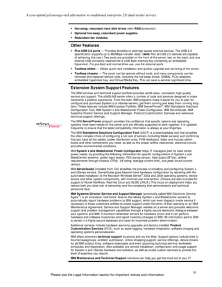 A cost-optimized storage-rich alternative to traditional enterprise 2U dual-socket servers


                              • Hot-swap, redundant hard disk drives (with RAID protection)
                              • Optional hot-swap, redundant power supplies
                              • Redundant fan modules

                              Other Features
                              • Five USB 2.0 ports — Provides flexibility to add high-speed external devices. The USB 2.0
                                specification supports up to 480Mbps transfer rates. (Note: Not all USB 2.0 devices are capable
                                of achieving this rate.) Two ports are provided on the front of the server, two on the back, and one
                                internal USB connector reserved for a USB flash memory key containing an embedded
                                hypervisor. For pre-boot and normal drive use, use the external ports.
                              • Toolless slides — Allows quick rack installation and quicker upgrade and servicing of the server.
                              • Toolless chassis — The cover can be opened without tools, and many components can be
                                removed and replaced without tools, including the hot-swap drives, DIMMs, PCIe adapters,
                                embedded hypervisor key, and Virtual Media Key. This can save a servicer significant time.

                              Extensive System Support Features
                              The IBM services and technical support portfolio provides world-class, consistent, high-quality
                              service and support. The x3630 M3 server offers a number of tools and services designed to make
                              ownership a positive experience. From the start, IBM programs make it easier for you to plan for,
                              configure and purchase System x or xSeries servers, get them running and keep them running long-
                                                                                                     ®
                              term. These features include IBM Express Portfolio, IBM ServerProven , IBM Standalone Solutions
                              Configuration Tool, IBM System x and BladeCenter Power Configurator, IBM ServerGuide, IBM
                              Systems Director Service and Support Manager, Product Customization Services and extensive
                              technical support offerings.
                              The IBM ServerProven program provides the confidence that specific options and operating
                              systems have been tested on the server and are officially supported to work together. It is updated
                              frequently to ensure that the latest compatibility information is always at your fingertips.
                              The IBM Standalone Solutions Configuration Tool (SSCT) is a downloadable tool that simplifies
                              the often complex chore of configuring a full rack of servers (including blade servers) and confirming
                              that you have all the cables, power distribution units, KVM (keyboard, video and mouse) switch
                              boxes and other components you need, as well as the proper airflow clearances, electrical circuits
                              and other environmental conditions.
                              IBM System x and BladeCenter Power Configurator helps IT managers plan for data center
                              power needs, by providing the following information for specific configurations of System x and
                              BladeCenter systems: power input (watts), PDU sizing (amps), heat output (BTUs), airflow
                              requirements through chassis (CFM), VA rating, leakage current (mA), and peak inrush current
                              (amps).
                              IBM ServerGuide (installed from CD) simplifies the process of installing and configuring System x
                              and xSeries servers. ServerGuide goes beyond mere hardware configuration by assisting with the
                                                                                    ®
                              automated installation of the Microsoft Windows Server 2003 and 2008 operating systems, device
                              drivers and other system components, with minimal user intervention. (Drivers are also included for
                              support of Novell NetWare, Red Hat Linux and SUSE LINUX.) This focus on deployment helps you
                              reduce both you total cost of ownership and the complexity that administrators and technical
                              personnel face.
                              IBM Systems Director Service and Support Manager (previously called IBM Electronic Service
                                     ™
                              Agent ) is an innovative “call home” feature that allows System x and BladeCenter servers to
                              automatically report hardware problems to IBM support, which can even dispatch onsite service if
                              necessary to those customers entitled to onsite support under the terms of their warranty or an IBM
                              Maintenance Agreement. Service and Support Manager resides on a server and provides electronic
                              support and problem management capabilities through a highly secure electronic dialogue between
                              your systems and IBM. It monitors networked servers for hardware errors and it can perform
                              hardware and software inventories and report inventory changes to IBM. All information sent to IBM
                              is stored in a highly secure database and used for improved problem determination.
                              Additional services include hardware warranty upgrades and factory-installed Product
                              Customization Services (PCS), such as asset tagging, hardware integration, software imaging and
                              operating systems personalization.
                              IBM offers extensive technical support by phone and via the Web. Support options include links to
                              forums/newsgroups, problem submission, online shopping support, service offerings, device drivers
                              for all IBM product lines, software downloads and even upcoming technical seminar worldwide
                              schedules and registration. Also available are remote installation, configuration and usage support
                              for System x and xSeries hardware and software, as well as onsite custom services to provide the
                              level of expertise you require.
                              IBM Maintenance and Technical Support solutions can help you get the most out of your IT



                                                                                                                                10
                 Please see the Legal Information section for important notices and information.
 