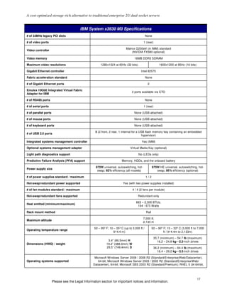A cost-optimized storage-rich alternative to traditional enterprise 2U dual-socket servers


                                         IBM System x3630 M3 Specifications
# of 33MHz legacy PCI slots                                                                  None

# of video ports                                                                         1 (rear)

                                                                           Matrox G200eV (in IMM) standard
Video controller
                                                                               (NVIDIA FX580 optional)

Video memory                                                                      16MB DDR3 SDRAM

Maximum video resolutions                              1280x1024 at 60Hz (32 bits)                       1600x1200 at 85Hz (16 bits)

Gigabit Ethernet controller                                                            Intel 82575

Fabric acceleration standard                                                                 None

# of Gigabit Ethernet ports                                                                   2

Emulex 10GbE Integrated Virtual Fabric
                                                                                2 ports available via CTO
Adapter for IBM

# of RS485 ports                                                                             None

# of serial ports                                                                        1 (rear)

# of parallel ports                                                               None (USB-attached)

# of mouse ports                                                                  None (USB-attached)

# of keyboard ports                                                               None (USB-attached)

                                                   5 (2 front, 2 rear, 1 internal for a USB flash memory key containing an embedded
# of USB 2.0 ports
                                                                                         hypervisor)

Integrated systems management controller                                               Yes (IMM)

Optional systems management adapter                                           Virtual Media Key (optional)

Light path diagnostics support                                                       No (LEDs only)

Predictive Failure Analysis (PFA) support                              Memory, HDDs, and the onboard battery

                                                   675W universal, autoswitching, hot-              675W HE universal, autoswitching, hot-
Power supply size
                                                    swap; 92% efficiency (all models)                  swap; 95% efficiency (optional)

# of power supplies standard / maximum                                                       1/2

Hot-swap/redundant power supported                                      Yes (with two power supplies installed)

# of fan modules standard / maximum                                             4 / 4 (2 fans per module)

Hot-swap/redundant fans supported                                                    Redundant-only

                                                                                   663 – 2,305 BTUs;
Heat emitted (minimum/maximum)
                                                                                    194 - 675 Watts

Rack mount method                                                                            Rail

                                                                                         7,000 ft;
Maximum altitude
                                                                                         2,133 m

                                                  50 – 95º F; 10 – 35º C (up to 3,000 ft /          50 – 90º F; 10 – 32º C (3,000 ft to 7,000
Operating temperature range
                                                                 914.4 m)                                    ft / 914.4m to 2,133m)

                                                                                                     35.7 (minimum) – 54.7 lb (maximum)
                                                            3.4” (86.5mm) H                             16.2 – 24.8 kg—2.5-inch drives
Dimensions (HWD) / weight                                  19.2” (488.0mm) W
                                                           29.5” (749.4mm) D                         36.2 (minimum) – 64.4 lb (maximum)
                                                                                                        16.4 – 29.2 kg—3.5-inch drives

                                                   Microsoft Windows Server 2008 / 2008 R2 (Standard/Enterprise/Web/Datacenter),
Operating systems supported                          64-bit; Microsoft Windows Server 2003 / 2003 R2 (Standard/Enterprise/Web/
                                                  Datacenter), 64-bit; Microsoft SBS 2003 R2 (Standard/Premium); RHEL 5 U4 64-bit,



                                                                                                                                       17
                      Please see the Legal Information section for important notices and information.
 