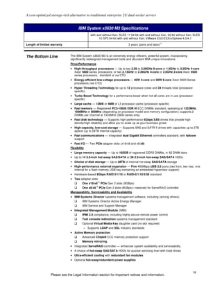 A cost-optimized storage-rich alternative to traditional enterprise 2U dual-socket servers


                                    IBM System x3630 M3 Specifications
                                             with and without Xen; SLES 11 64-bit with and without Xen, 32-bit without Xen; SLES
                                                   10 SP3 64-bit with and without Xen; VMware ESX/ESXi/vSphere 4.0/4.1
                                                                                                         11
Length of limited warranty                                                   3 years (parts and labor)



The Bottom Line               The IBM System x3630 M3 is an extremely energy efficient, powerful system, incorporating
                              significantly redesigned management tools and abundant IBM-unique innovations:
                              Price/Performance
                              • High-throughput processors — Up to two 2.26 to 3.06GHz 6-core or 1.6GHz to 3.2GHz 4-core
                                Xeon 5600 series processors; or two 2.13GHz to 2.26GHz 4-core or 2.0GHz 2-core Xeon 5500
                                series processors, standard or via CTO
                              • Energy-efficient low-voltage processors — 40W 4-core and 60W 6-core Xeon 5600 Series
                                processors (via CTO)
                              • Hyper Threading Technology for up to 12 processor cores and 24 threads total (processor-
                                specific)
                              • Turbo Boost Technology for a performance boost when not all cores are in use (processor-
                                specific)
                              • Large cache — 12MB or 4MB of L3 processor cache (processor-specific)
                              • Fast memory — Registered PC3-10600 DDR III ECC DIMMs standard, operating at 1333MHz,
                                1066MHz or 800Mhz (depending on processor model and memory configuration); supports 2
                                DIMMs per channel at 1333MHz (5600 series only)
                              • Fast disk technology — Supports high-performance 6Gbps SAS drives that provide high
                                density/high reliability and allow you to scale up as your business grows
                              • High-capacity, low-cost storage — Supports SAS and SATA II drives with capacities up to 2TB
                                apiece (up to 28TB internal capacity)
                              • Fast communications — Integrated dual Gigabit Ethernet controllers standard, with failover
                                support
                              • Fast I/O — Two PCIe adapter slots (x16/x8 and x8/x8)
                              Flexibility
                              • Large memory capacity — Up to 192GB of registered DDR3 DIMMs, in 12 DIMM slots
                              • Up to 14 3.5-inch hot-swap SAS/SATA or 28 2.5-inch hot-swap SAS/SATA HDDs
                              • Choice of disk storage — Up to 28TB of internal hot-swap SAS/SATA storage
                              • High-performance external expansion — Five 480Mbps USB 2.0 ports (two front, two rear, one
                                internal for a flash memory USB key containing an embedded hypervisor support)
                              • Hardware-based 6Gbps RAID-0/1/10 or RAID-0/1/10/5/50 standard
                              • Two adapter slots:
                                                    12
                                       One x16/x8        PCIe Gen 2 slots (8GBps)
                                                   13
                                       One x8/x8        PCIe Gen 2 slots (8GBps)—reserved for ServeRAID controller
                              Manageability, Serviceability and Availability
                              • IBM Systems Director systems management software, including (among others):
                                       IBM Systems Director Active Energy Manager
                                       IBM Service and Support Manager
                              • Integrated Management Module (IMM):
                                       IPMI 2.0 compliance, including highly secure remote power control
                                       Text console redirection systems management standard
                                       Optional Virtual Media Key daughter card (no slot required)
                                        – Supports LDAP and SSL industry standards
                              • Active Memory protection:
                                       Advanced Chipkill ECC memory protection support
                                       Memory mirroring
                              • Integrated ServeRAID controller — enhances system availability and serviceability
                              • A choice of hot-swap SAS/SATA HDDs for quicker servicing than with fixed drives
                              • Ultra-efficient cooling with redundant fan modules
                              • Optional hot-swap/redundant power supplies



                                                                                                                          18
                 Please see the Legal Information section for important notices and information.
 