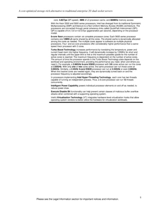 A cost-optimized storage-rich alternative to traditional enterprise 2U dual-socket servers


                                 core; 4.8GTps QPI speed), 4MB of L3 processor cache, and 800MHz memory access
                              With the Xeon 5500 and 5600 series processors, Intel has diverged from its traditional Symmetric
                              Multiprocessing (SMP) architecture to a Non-Uniform Memory Access (NUMA) architecture. The
                              processors are connected through serial coherency links called QuickPath Interconnect (QPI).
                              QPI is capable of 6.4, 5.6 or 4.8 GTps (gigatransfers per second), depending on the processor
                              model.
                              6-core Xeon processors contain six complete processor cores. Each 5600 series processor
                              contains one 12MB L3 cache shared by all the cores. The shared cache is dynamically allocated
                              among the cores as needed. The multiple cores appear to software as multiple physical
                              processors. Four- and six-core processors offer considerably higher performance than a same-
                              speed Xeon processor with 2 cores.
                              Turbo Boost Technology increases performance by translating the temperature, power and
                              current head room into higher frequency. It will dynamically increase by 133MHz for short and
                              regular intervals until the upper limit is met or the maximum possible upside for the number of
                              active cores is reached. The maximum frequency is dependent on the number of active cores.
                              The amount of time the processor spends in the Turbo Boost Technology state depends on the
                              workload and operating environment, providing the performance you need, when and where you
                              need it. For example, a 2.66GHz 6-core X5650 processor with 3-6 cores active can run the cores
                              at 2.93GHz. With only one or two cores active, the same processor can run those cores at
                              3.06GHz. Similarly, a 2.4GHz 4-core E5620 processor can run at 2.53GHz or even 2.66GHz.
                              When the inactive cores are needed again, they are dynamically turned back on and the
                              processor frequency is adjusted accordingly.
                              In processors implementing Intel Hyper-Threading Technology, each core has two threads
                              capable of running an independent process. Thus, a 6-core processor can run 12 threads
                              concurrently.
                              Intelligent Power Capability powers individual processor elements on and off as needed, to
                              reduce power draw.
                              Execute Disable Bit functionality can help prevent certain classes of malicious buffer overflow
                              attacks when combined with a supporting operating system.
                              Intel’s Virtualization Technology (VT) integrates hardware-level virtualization hooks that allow
                              operating system vendors to better utilize the hardware for virtualization workloads.




                                                                                                                                 5
                 Please see the Legal Information section for important notices and information.
 
