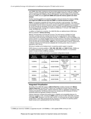 A cost-optimized storage-rich alternative to traditional enterprise 2U dual-socket servers


                                  rank DIMMs offer better interleaving and hence better performance than single-rank DIMMs. For
                                  instance, a system populated with six 2GB dual-rank DIMMs outperforms a system populated
                                  with six 2GB single-rank DIMMs by 7% for SPECjbb2005. Dual-rank DIMMs are also better than
                                  quad-rank DIMMs because quad-rank DIMMs will cause the memory speed to be down-
                                  clocked.
                                  Another important guideline is to populate equivalent ranks per channel. For instance, mixing
                                  one single-rank DIMM and one dual-rank DIMM in a channel should be avoided.
                                  Notes: It is important to populate all three memory channels in each processor. The relative
                                  memory bandwidth decreases as the number of channels populated decreases. This is because
                                  the bandwidth of all the memory channels is utilized to support the capability of the processor.
                                  So, as the channels are decreased, the burden to support the requisite bandwidth is increased on
                                  the remaining channels, causing them to become a bottleneck. If 1.5V and 1.35V DIMMs are
                                  mixed, all DIMMs will run at 1.5V.
                                  In addition to Chipkill error correction, the x3630 M3 offers an additional level of IBM Active
                                  Memory protection: memory mirroring.
                                  Memory mirroring works much like disk mirroring. The total memory is divided into three
                                  channels: a primary channel, a backup channel, and an unused channel. Data is written
                                  concurrently to both the primary and backup channels. If a DIMM fails in one of the DIMMs in the
                                  primary channel, it is instantly disabled and the mirrored memory in the backup channel becomes
                                  active (primary) until the failing DIMM is replaced. One-third of total memory is available for use
                                  at any one time with mirroring enabled. (Note: Due to the double writes to memory, performance
                                  is affected.) Because the third channel is disabled with mirroring active, there is no point in
                                  populating it with memory.
                                  Mirroring is handled at the hardware level; no operating system support is required.
                                  DDR3 memory is currently available in 1GB, 2GB, 4GB, 8GB, and 16GB RDIMMs. DIMMs can
                                  be installed individually (not in pairs). However, for performance reasons, in a 2-processor
                                  system, it’s best to install a DIMM per processor.
                                  Maximum memory capacity and speed in 2-processor configurations include:

                                       Memory             DIMMs per          Max. Memory
                                                                                                  5600 Series          5500 Series
                                      Frequency            Channel            Capacity

                                                                                                 X5650, L5640,
                                                                1
                                       1333MHz                               96GB RDIMM           E5645 and                N/A
                                                           (6 DIMMs)
                                                                                                    above

                                                                5                                X5650, L5640,
                                                               2
                                       1333MHz                               192GB RDIMM          E5645 and                N/A
                                                          (12 DIMMs)
                                                                                                    above

                                                               2
                                       1066MHz                               192GB RDIMM                All                N/A
                                                          (12 DIMMs)

                                                               2                                                      E5503, E5506,
                                       800MHz                                192GB RDIMM               N/A
                                                          (12 DIMMs)                                                     E5507

                                       800MHz-                  2
                                                                             64GB RDIMM                 All                 All
                                       1333MHz             (8 DIMMs)



                                  Integrated Virtualization
                                  All models of the x3630 M3 support a USB 2.0 Flash Key installed preloaded with VMware
                                  vSphere Hypervisor (formerly ESXi). Rather than management through a Service Console
                                  based on a Linux operating system, vSphere Hypervisor relies on aggregate management tools,
                                  including VirtualCenter, the Remote Command Line interface and the introduction of CIM for
                                  standards-based and agentless hardware monitoring.
                                  vSphere Hypervisor includes all the performance, scalability and compatibility features of a
                                  hypervisor installed on disk, including full VMFS support across FC SAN, iSCSI SAN, and NAS,
                                  and 4-way VSMP. Because it runs from flash memory, it’s extremely fast and ideal for diskless
                                  configurations. It also offers enhanced security, because it runs without an operating system-
                                  based console and is updated/patched much like firmware.




5
    2 DIMMs per channel at 1333MHz is supported only with 1.5V RDIMMs or 1.35V-capable DIMMs running at 1.5V.


                                                                                                                                      7
                    Please see the Legal Information section for important notices and information.
 