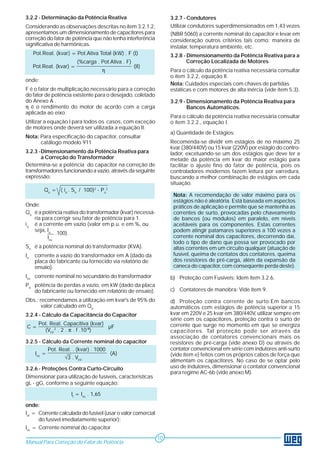 3.2.2 - Determinação da Potência Reativa                           3.2.7 - Condutores
Considerando as observações descritas no ítem 3.2.1.2,             Utilizar condutores superdimensionados em 1,43 vezes
apresentamos um dimensionamento de capacitores para                (NBR 5060) a corrente nominal do capacitor e levar em
correção do fator de potência que não tenha interferência          consideração outros critérios tais como: maneira de
significativa de harmônicas.                                       instalar, temperatura ambiente, etc.
     Pot.Reat. (kvar) = Pot.Ativa Total (kW) . F (I)               3.2.8 - Dimensionamento da Potência Reativa para a
                          (%carga . Pot.Ativa . F)                         Correção Localizada de Motores
     Pot.Reat. (kvar) =                              (II)
                                        η                          Para o cálculo da potência reativa necessária consultar
                                                                   o ítem 3.2.2, equação II.
onde:
                                                                   Nota: Cuidados especiais com chaves de partidas
F é o fator de multiplicação necessário para a correção            estáticas e com motores de alta inércia (vide ítem 5.3).
do fator de potência existente para o desejado, coletado
do Anexo A .                                                       3.2.9 - Dimensionamento da Potência Reativa para
η é o rendimento do motor de acordo com a carga                            Bancos Automáticos.
aplicada ao eixo.
                                                                   Para o cálculo da potência reativa necessária consultar
Utilizar a equação I para todos os casos, com exceção              o ítem 3.2.2., equação I.
de motores onde deverá ser utilizada a equação II.
                                                                   a) Quantidade de Estágios:
Nota: Para especificação do capacitor, consultar
      catálogo modelo 911                                          Recomenda-se dividir em estágios de no máximo 25
                                                                   kvar (380/440V) ou 15 kvar (220V) por estágio do contro-
3.2.3 -Dimensionamento da Potência Reativa para                    lador, excetuando-se um dos estágios que deve ter a
       a Correção do Transformador                                 metade da potência em kvar do maior estágio para
Determina-se a potência do capacitor na correção de                facilitar o ajuste fino do fator de potência, pois os
transformadores funcionando a vazio, através da seguinte           controladores modernos fazem leitura por varredura,
expressão:                                                         buscando a melhor combinação de estágios em cada
                                                                   situação.
         Qo = ( io . Sn / 100)2 - Po2
                                                                    Nota: A recomendação de valor máximo para os
                                                                    estágios não é aleatória. Está baseada em aspectos
Onde:                                                               práticos de aplicação e permite que se mantenha as
Qo é a potência reativa do transformador (kvar) necessá-            correntes de surto, provocadas pelo chaveamento
    ria para corrigir seu fator de potência para 1.                 de bancos (ou módulos) em paralelo, em níveis
i o é a corrente em vazio (valor em p.u. e em %, ou                 aceitáveis para os componentes. Estas correntes
    seja, Io                                                        podem atingir patamares superiores a 100 vezes a
              .100).
          Ins                                                       corrente nominal dos capacitores, decorrendo daí,
                                                                    todo o tipo de dano que possa ser provocado por
Sn é a potência nominal do transformador (KVA).                     altas correntes em um circuito qualquer (atuação de
Io   corrente a vazio do transformador em A (dado da                fusível, queima de contatos dos contatores, queima
     placa do fabricante ou fornecido via relatório de              dos resistores de pré-carga, além da expansão da
     ensaio).                                                       caneca do capacitor, com conseqüente perda deste).
Ins corrente nominal no secundário do transformador                b) Proteção com Fusíveis: Idem item 3.2.6.
Po potência de perdas a vazio, em kW (dado da placa
   do fabricante ou fornecido em relatório de ensaio).             c) Contatores de manobra: Vide ítem 9.
Obs.: recomendamos a utilização em kvar's de 95% do                d) Proteção contra corrente de surto:Em bancos
       valor calculado em Qo                                       automáticos com estágios de potência superior a 15
3.2.4 - Cálculo da Capacitância do Capacitor                       kvar em 220V e 25 kvar em 380/440V, utilizar sempre em
                                                                   série com os capacitores, proteção contra o surto de
       Pot. Reat. Capacitiva (kvar)                                corrente que surge no momento em que se energiza
C=                                  µF
         (VFF2 . 2 . π . f .10-9)                                  capacitores. Tal proteção pode ser através da
                                                                   associação de contatores convencionais mais os
3.2.5 - Cálculo da Corrente nominal do capacitor                   resistores de pré-carga (vide anexo D) ou através de
          Pot. Reat. . (kvar) . 1000                               contator convencional em série com indutores anti-surto
    Inc =                            (A)                           (vide ítem e) feitos com os próprios cabos de força que
                 √3 . VFF
                                                                   alimentam os capacitores. No caso de se optar pelo
3.2.6 - Proteções Contra Curto-Circuito                            uso de indutores, dimensionar o contator convencional
                                                                   para regime AC-6b (vide anexo M).
Dimensionar para utilização de fusíveis, características
gL - gG, conforme a seguinte equação:

                      If = Inc . 1,65

onde:
Inf = Corrente calculada do fusível (usar o valor comercial
      do fusível imediatamente superior);
Inc = Corrente nominal do capacitor
                                                              10
Manual Para Correção do Fator de Potência
 