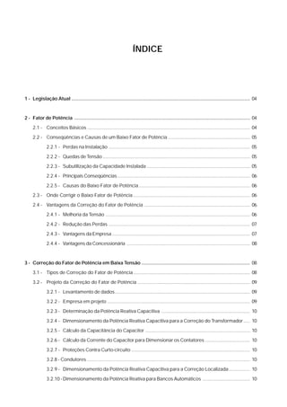 ÍNDICE




1 - Legislação Atual .................................................................................................................................. 04


2 - Fator de Potência ................................................................................................................................ 04

     2.1 - Conceitos Básicos ........................................................................................................................... 04
     2.2 - Conseqüências e Causas de um Baixo Fator de Potência .............................................................. 05

              2.2.1 - Perdas na Instalação ........................................................................................................... 05

              2.2.2 - Quedas de Tensão ............................................................................................................... 05
              2.2.3 - Subutilização da Capacidade Instalada .............................................................................. 05

              2.2.4 - Principais Conseqüências .................................................................................................... 06

              2.2.5 - Causas do Baixo Fator de Potência .................................................................................... 06
     2.3 - Onde Corrigir o Baixo Fator de Potência ........................................................................................ 06

     2.4 - Vantagens da Correção do Fator de Potência ................................................................................ 06
              2.4.1 - Melhoria da Tensão ............................................................................................................. 06

              2.4.2 - Redução das Perdas ........................................................................................................... 07

              2.4.3 - Vantagens da Empresa ........................................................................................................ 07
              2.4.4 - Vantagens da Concessionária ............................................................................................. 08



3 - Correção do Fator de Potência em Baixa Tensão ............................................................................... 08
     3.1 - Tipos de Correção do Fator de Potência ........................................................................................ 08

     3.2 - Projeto da Correção do Fator de Potência ..................................................................................... 09

              3.2.1 - Levantamento de dados ...................................................................................................... 09
              3.2.2 - Empresa em projeto ............................................................................................................ 09

              3.2.3 - Determinação da Potência Reativa Capacitiva ................................................................... 10

              3.2.4 - Dimensionamento da Potência Reativa Capacitiva para a Correção do Transformador ..... 10
              3.2.5 - Cálculo da Capacitância do Capacitor ............................................................................... 10

              3.2.6 - Cálculo da Corrente do Capacitor para Dimensionar os Contatores .................................. 10

              3.2.7 - Proteções Contra Curto-circuito .......................................................................................... 10
              3.2.8 - Condutores ........................................................................................................................... 10

              3.2.9 - Dimensionamento da Potência Reativa Capacitiva para a Correção Localizada ................ 10

              3.2.10 -Dimensionamento da Potência Reativa para Bancos Automáticos .................................... 10
 
