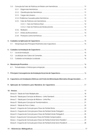 3.3 - Correção do Fator de Potência em Redes com Harmônicas ......................................................... 11
               3.3.1 - Origem das Harmônicas ...................................................................................................... 11
               3.3.2 - Classificação das Harmônicas ............................................................................................. 11
               3.3.3 - Cargas não Lineares ............................................................................................................ 11
               3.3.4 - Problemas Causados pelas Harmônicas .............................................................................. 12
               3.3.5 - Fator de Potência com Harmônicas .................................................................................... 12
                          3.3.5.1 - Fator de Potência Real ......................................................................................... 12
                          3.3.5.2 - Fator de Potência de Deslocamento .................................................................... 12
               3.3.6 - Medições ............................................................................................................................. 13
               3.3.7 - Efeitos da Ressonância ....................................................................................................... 13
               3.3.8 - Proteções contra harmônicas .............................................................................................. 13


4 - Cuidados na Aplicação de Capacitores .............................................................................................. 15
     4.1 - Interpretação dos Principais Parâmetros dos Capacitores .............................................................. 15


5 - Cuidados na Instalação de Capacitores ............................................................................................. 15
     5.1 - Local da Instalação .......................................................................................................................... 15
     5.2 - Localização dos Cabos de Comando ............................................................................................. 16
     5.3 - Cuidados na Instalação Localizada ................................................................................................. 16


6 - Manutenção Preventiva ....................................................................................................................... 16
     6.1 - Periodicidade e Critérios para a Inspeção ....................................................................................... 16


7 - Principais Conseqüências da Instalação Incorreta de Capacitores ................................................... 16


8 - Capacitores em Instalações Elétricas com Fonte de Alimentação Alternativa (Grupo Gerador) ....... 17


9 - Aplicação de Contatores para Manobras de Capacitores ............................................................ ..17


10 - Anexos........... ......................................................................................................................................... 17
     Anexo A - Tabela do Fator Multiplicador .................................................................................................... 18
     Anexo B - Tabela para Correção de Motores - Linha Standard .................................................................. 19
     Anexo C - Tabela para Correção de Motores - Linha Plus ......................................................................... 20
     Anexo D - Tabela para Correção de Transformadores ................................................................................ 21
     Anexo E - Tabela de Fios e Cabos ............................................................................................................. 22
     Anexo F - Esquema de Correção para Chave de Partida Direta ................................................................ 23
     Anexo G - Esquema de Correção para Chave de Partida Estrela-Triângulo I ............................................. 24
     Anexo H - Esquema de Correção para Chave de Partida Estrela-Triângulo II ............................................ 25
     Anexo I - Esquema de Correção para Chave de Partida Compensadora .................................................. 26
     Anexo J - Esquema de Correção para Chave de Partida Estrela Série-Paralelo I ...................................... 27
     Anexo K - Esquema de Correção para Chave de Partida Estrela Série-Paralelo II ..................................... 28


11 - Referências Bibliográficas .............................................................................................................. 17
 