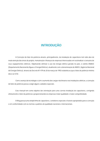 INTRODUÇÃO


         A Correção do fator de potência através, principalmente, da instalação de capacitores tem sido alvo de

muita atenção das áreas de projeto, manutenção e finanças de empresas interessadas em racionalizar o consumo de

seus equipamentos elétricos. Objetivando otimizar o uso da energia elétrica gerada no país, o extinto DNAEE
(Departamento Nacional de Águas e Energia Elétrica), atualmente com a denominação de ANEEL (Agência Nacional

de Energia Elétrica), através do Decreto Nº 479 de 20 de março de 1992 estabeleceu que o fator de potência mínimo
deve ser 0,92.



         Com o avanço da tecnologia e com o aumento das cargas não lineares nas instalações elétricas, a correção
do fator de potência passa a exigir alguns cuidados especiais.



         Este manual tem como objetivo dar orientação para uma correta instalação de capacitores, corrigindo
efetivamente o fator de potência e proporcionando às empresas maior qualidade e maior competitividade.



         A Weg possui uma ampla linha de capacitores, contatores especiais e fusíveis apropriados para a correção
e em conformidade com as normas e padrões de qualidade nacionais e internacionais.
 