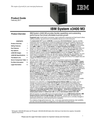 The engine of growth for your emerging businesses.




Product Guide
February 2011




                                                                          IBM System x3400 M3
Product Overview                    IBM System x3400 M3 provides flexible capabilities and outstanding
                                    performance that drives affordable business growth
                                    Suggested uses: Small/medium businesses, large multilocation enterprises and bank branch offices
                                    seeking scalability, top performance and availability features at an entry-level price.
                                                          ®                                                       ™
           CONTENTS                 The dual-socket IBM System x3400 M3, incorporating IBM X-Architecture features, provides
                                    outstanding value to workgroups by combining scalable performance and availability features at an
                                                                                                    ®      ™
Product Overview               1    outstanding price. The x3400 M3 supports the latest 4-core Intel Xeon 5600 series (Westmere)
                                    and 2- and 4-core Xeon 5500 (Nehalem) processors, designed with up to 1066MHz memory access
Selling Features               1
                                    and 12MB or 4MB of L3 cache, Turbo Boost, and Hyper-Threading Technology (processor-
Key Features                   3    specific), to help provide you with the computing power you need to match your business needs and
                                    growth. For maximum performance, x3400 M3 also supports the latest 6-core Xeon 5600 series
Key Options                  11     processors with up to 1333Mhz memory access and 12MB L3 cache, by CTO only. In addition, the
                                                                                                                  ™
                                    x3400 M3 supports industry-standard registered DDR-3 memory with Chipkill ECC (Error
x3400 M3 Images              13
                                    Checking and Correcting) protection—for high performance, energy savings, and reliability. For even
x3400 M3 Specifications 14          higher levels of availability, the x3400 M3 also offers memory mirroring. A dual-port integrated
                                    high-speed Gigabit Ethernet controller is standard, as are high-performance PCIe adapter slots and
The Bottom Line              17     a legacy PCI-32 slot to support legacy expansion cards.
Server Comparison Table 18          All models offer impressive scalability, including dual-processor support and up to 128GB of
                                    memory. Some models supports up to 8 or 2.5-inch hot-swap Serial-Attach SCSI (SAS) or Serial
For More Information         19                                               1
                                    ATA II (SATA II) HDDs, with up to 4TB capacity, or up to 16 or 2.5-inch hot-swap SAS or SATA II
Legal Information            19     HDDs, with up to 8TB capacity. Other models support up to 4 3.5-inch hot-swap SAS HDDs with up
                                    to 2.4TB capacity, or 4 3.5-inch hot-swap or simple-swap SATA HDDs with up to 8TB capacity.
                                    For additional storage requirements, Configure-to-Order (CTO) models are available with support for
                                    up to 8 3.5-inch hot-swap SATA/SAS HDDs, or up to 16 2.5-inch HDDs. For advanced performance
                                                                                                                                 ®
                                    and high availability, the four-drive hot-swap x3400 M3 models include an IBM ServeRAID -
                                                                                                                ®
                                    BR10il V2 controller, providing RAID-0/1/1E support. The IBM ServeRAID -M1015 controller,
                                    providing RAID-0/1/10 with an option to upgrade to RAID 5 is standard on 8-drive 2.5-inch models,
                                    while the ServeRAID-5014 controller, which provides RAID-0/1/10/5/50 support (upgradeable to
                                    RAID-6/60) and includes 256GB of cache memory, is standard on 16-drive 2.5-inch models.
                                    Additional RAID support is optionally available via the IBM ServeRAID family of SAS/SATA
                                    controllers. The x3400 M3 ships as a tower unit; a tower-to-rack option is available, or CTO models
                                    can be ordered as a 5U rack-mounted server to help save precious data center floor space.
                                    Standard in the x3400 M3 is an Integrated Management Module (IMM) that enables users to
                                    manage and control the server easily—both locally and, using an optional Virtual Media Key,
                                    remotely. Unified Extensible Firmware Interface (UEFI) is an evolutionary leap over legacy BIOS.
                                    This high level of manageability is designed to keep costs down and the system up—even when
                                    network usage increases. These advanced features help maximize network availability by increasing
                                                                                                ™
                                    uptime, as do hot-swap/redundant HDDs; Active Memory ; temperature-controlled fans with
                                                                   ™
                                    Calibrated Vectored Cooling ; industry-standard IPMI 2.0 support, including highly secure
                                    remote power control and Serial over LAN; as well as text-console redirect over LAN.
                                    With the inclusion of unique IBM service and support features such as IBM Systems Director, IBM
                                                                                               ™
                                    Systems Director Active Energy Manager, ServerGuide , and the IMM, the x3400 M3 is as
                                    equally well designed for a locally managed data center environment as for a remotely managed or
                                    stand-alone environment, while offering maximum availability.
                                    For a balance of high-performance two-, four-, or six-core, dual-socket processing, high availability
                                    and vast internal SAS storage at a budget price, the x3400 M3 is the ideal system.




1
    GB equals 1,000,000,000 bytes and TB equals 1,000,000,000,000 bytes when referring to hard disk drive capacity. Accessible
    capacity may be less.

                                                                                                                                       1
                     Please see the Legal Information section for important notices and information.
 