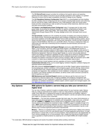 The engine of growth for your emerging businesses.



                                     The IBM ServerProven program provides the confidence that specific options and operating
                                     systems have been tested on the server and are officially supported to work together. It is updated
                                     frequently to ensure that the latest compatibility information is always at your fingertips.
                                     The IBM Standalone Solutions Configuration Tool (SSCT) is a downloadable tool that simplifies
                                     the often complex chore of configuring a full rack of servers (including blade servers) and confirming
                                     that you have all the cables, power distribution units, KVM (keyboard, video and mouse) switch
                                     boxes and other components you need, as well as the proper airflow clearances, electrical circuits
                                     and other environmental conditions.
                                     IBM System x and BladeCenter Power Configurator helps IT managers plan for data center
                                     power needs, by providing the following information for specific configurations of System x and
                                     BladeCenter systems: power input (watts), PDU sizing (amps), heat output (BTUs), airflow
                                     requirements through chassis (CFM), VA rating, leakage current (mA), and peak inrush current
                                     (amps).
                                     IBM ServerGuide (installed from CD) simplifies the process of installing and configuring System x
                                     and xSeries servers. ServerGuide goes beyond mere hardware configuration by assisting with the
                                                                            ®         ®
                                     automated installation of the Microsoft Windows Server 2000 and 2003 operating systems, device
                                     drivers and other system components, with minimal user intervention. (Drivers are also included for
                                     support of Novell NetWare, Red Hat Linux and SUSE LINUX.) This focus on deployment helps you
                                     reduce both your total cost of ownership and the complexity that administrators and technical
                                     personnel face.
                                     IBM Systems Director Service and Support Manager (previously called IBM Electronic Service
                                            ™
                                     Agent ) is an innovative “call home” feature that allows System x and BladeCenter servers to
                                                                                                                                      7
                                     automatically report hardware problems to IBM support, which can even dispatch onsite service if
                                     necessary to those customers entitled to onsite support under the terms of their warranty or an IBM
                                     Maintenance Agreement. Electronic Service Agent resides on a server and provides electronic
                                     support and problem management capabilities through a highly secure electronic dialogue between
                                     your systems and IBM. It monitors networked servers for hardware errors and it can perform
                                     hardware and software inventories and report inventory changes to IBM. All information sent to IBM
                                     is stored in a highly secure database and used for improved problem determination.
                                     Additional services include hardware warranty upgrades and factory-installed Product
                                     Customization Services (PCS), such as asset tagging, hardware integration, software imaging and
                                     operating systems personalization.
                                     IBM offers extensive technical support by phone and via the Web. Support options include links to
                                     forums/newsgroups, problem submission, online shopping support, service offerings, device drivers
                                     for all IBM product lines, software downloads and even upcoming technical seminar worldwide
                                     schedules and registration. Also available are remote installation, configuration and usage support
                                     for System x and xSeries hardware and software, as well as onsite custom services to provide the
                                     level of expertise you require.
                                     IBM Maintenance and Technical Support solutions can help you get the most out of your IT
                                     investment by reducing support costs, increasing availability and simplifying management with
                                     integrated support for your multiproduct, multivendor hardware and software environment. For more
                                     information on hardware maintenance, software support, solution support and managed support, visit
                                     http://ibm.com/services/maintenance.

Key Options                          IBM options for System x servers help you take your servers to a
                                     higher level
                                     You can rely on System x options to supply a complete solution for your business needs. Options
                                     help you create an optimized server system to meet your data protection, storage and availability
                                     needs. Every IBM option is designed and tested for peak performance and flexibility, helping to
                                     maximize your return on investment. The combination of System x servers and options lets you keep
                                     your fingers on the pulse of your e-business.
                                     Processors — The Intel Xeon processor provides high clock rates, four cores, 64-bit extensions, a
                                     large cache and advanced features for availability and manageability. Large cache size, combined
                                     with fast 1333MHz or 1066MHz memory access and an integrated memory controller reduce
                                     memory latency and facilitates the movement of data. (1333MHz support is available through CTO
                                     only). (Note: System performance depends not only on the number of processors in the server but
                                     also on the power and functionality of each processor.) Adding a second processor may be a cost-
                                     effective way to achieve significant performance improvements.
                                     Memory — Memory is a significant factor in systems application performance. Adding more memory
                                     to a System x server is one of the most effective ways to increase application performance. For best
                                     performance in a server with a 4-core or 6-core processor, there should be 2X or 3X (respectively) as
                                     much memory available as for a 2-core processor. Also, models that ship without Chipkill memory
                                     can be upgraded to Chipkill protection by replacing the non-Chipkill DIMMs with Chipkill-enabled
                                     ones.
7
    For onsite labor, IBM will attempt to diagnose and resolve the problem remotely before sending a technician.

                                                                                                                                       11
                     Please see the Legal Information section for important notices and information.
 