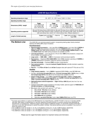 The engine of growth for your emerging businesses.



                                                   x3400 M3 Specifications
                                                                                           2,133 m

Operating temperature range                                         50 – 95º F; 10 – 35º C (up to 7,000 ft / 2,133m)

Operating humidity range                                                                   8-80%

                                                 Tower                         Tower                       Rack                 Rack
                                            17.3” (440mm) H                59.7 – 83.4 lb;           16.7” (424mm) H        56.9 – 79.3 lb;
Dimensions (HWD) / weight
                                            8.6” (218mm) W                 27.1 - 37.85 kg           8.6” (218mm) W         25.8 - 36.0 kg
                                            30.2” (767mm) D                  (min/max)               27.6” (702mm) D          (min/max)

                                         Microsoft Windows Server 2008 32/64-bit, Microsoft Windows Server 2008 R2 64-bit, Microsoft
Operating systems supported              Windows Server 2003 32/64-bit, RHEL 6 32/64-bit (with and without KVM), RHEL 4/5 32/64-bit
                                                 (with and without Xen), SLES 10/11 64-bit (without Xen), VMware vSphere 4.1
                                                                                 10
                                                     3 years (parts and labor)        — Machine        1 year (parts and labor) — Machine
Length of limited warranty
                                                                   Type 7379                                        Type 7378



The Bottom Line                    The x3400 M3 is an extremely powerful system, incorporating leading-edge industry-standard
                                   features and adding IBM-unique innovations:
                                   Price/Performance
                                   • High-throughput processors — Up to two 2.4 to 2.53GHz 6-core or up to two 1.6 to 2.26GHz 4-
                                     core Xeon 5600 series processors standard. Up to two 3.06GHz 6-core or up to two 2.66 or
                                     2.8GHz 4-core Xeon 5600 series processors; or up to two low-voltage 2.26GHz 6-core or 1.86
                                     to 2.13GHz 4-core Xeon 5600 series processors are available via CTO
                                   • Low-cost processors — Up to two 2-core or 4-core Xeon 5500 series processors, ranging from
                                     2.0 to 2.53GHz, are available via CTO
                                   • Large cache — 12MB, 8MB, or 4MB of L3 processor cache (processor-specific)
                                   • Fast memory — Registered PC3-10600 DDR-3 ECC DIMMs standard, operating at 1333MHz or
                                     1066MHz (depending on processor model and memory configuration)
                                   • Fast disk technology — Hardware RAID controller (model-specific)
                                   • Fast communications — Integrated dual-port Gigabit Ethernet controller standard, supporting
                                     Jumbo Frames,.
                                                                                                                       th
                                   • Fast I/O — Five PCIe x16 Gen 2 and x8 Gen 2 adapter slots (with optional 6 PCIe slot via CTO)
                                   Flexibility
                                   • Large memory capacity — Up to 128GB of registered DDR3 DIMMs, using 16 DIMM slots
                                   • Up to 8 or 16 2.5-inch hot-swap SAS drives, 4 3.5-inch hot-swap SAS or SATA drives, or 4 3.5-
                                     inch simple-swap SATA drives (8 3.5-inch hot-swap drives available via CTO)
                                   • Choice of disk storage — Up to 8TB of 3.5-inch hot-swap SAS or SATA or simple-swap
                                     SATA; up to 8TB of 2.5-inch hot swap SATA; up to 9.6TB of 2.5-inch hot swap SATA; up to
                                     16TB of 3.5-inch hot-swap SAS or SATA via CTO
                                   • High-performance external expansion — Eight 480Mbps USB 2.0 ports (two front, four rear,
                                     two internal)
                                   • Hardware-based RAID support standard on hot-swap models; optional support for RAID-6/60 with
                                     full disk encryption and external storage
                                                                                      th    th
                                   • Six adapter slots standard (with optional 7 or 8 slot) —
                                                          11
                                             One x16/x8        PCIe Gen 2 slots (8GBps)
                                                         12
                                             Two x8/x8        PCIe Gen 2 slots (8GBps)
                                                         13
                                             Two x8/x4        PCIe Gen 2 slots (4GBps)
                                             One 33MHz PCI slot (500MBps)
                                             Optionally, one x8/x4 PCIe Gen 1 slot or two 133MHz PCI-X slots (via CTO)

10
   For terms and conditions or copies of the IBM Statement of Limited Warranty, call 800-772-2227 in the U.S. In Canada call 800-
   426-2255. IBM makes no representation or warranty regarding third-party products or services including those designated as
   ServerProven or ClusterProven. Telephone support may be subject to additional charges. For warranties including onsite labor, a
   technician is sent after IBM attempts to resolve the problem remotely. International warranty service is available in any country in
   which this product is sold.
11
   The x16/x8 Gen 2 slot can accept x1, x4, x8, or x16 adapters running at x1, x4, x8, or x8 throughput, respectively.
12
   The x8/x8 Gen 2 slots can accept x1, x4, or x8 adapters running at x1, x4, or x8 throughput, respectively.
13
   The x8/x4 Gen 2 slots can accept x1, x4, or x8 adapters running at x1, x4, or x4 throughput, respectively.

                                                                                                                                       17
                   Please see the Legal Information section for important notices and information.
 