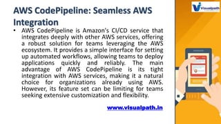 AWS CodePipeline: Seamless AWS
Integration
• AWS CodePipeline is Amazon's CI/CD service that
integrates deeply with other AWS services, offering
a robust solution for teams leveraging the AWS
ecosystem. It provides a simple interface for setting
up automated workflows, allowing teams to deploy
applications quickly and reliably. The main
advantage of AWS CodePipeline is its tight
integration with AWS services, making it a natural
choice for organizations already using AWS.
However, its feature set can be limiting for teams
seeking extensive customization and flexibility.
www.visualpath.in
 
