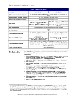 Superior performance/U in a 4-socket, 2U server


                                                   x3755 M3 Specifications
maximum                                                        22x, 42x, 62x                                    32x, 52x, 72x

                                                 Yes (with 2 power supplies for 2 processors; 3 power supplies for 4 processors)—via
Hot-swap/redundant power supported
                                                                                        CTO

# of fans/blowers standard / maximum                                    5 / 5 fans (plus one fan per power supply)

Hot-swap/redundant fans supported                                      Yes; nonredundant fans available via CTO

                                                                                               5971 BTUs per hour max. (1930 watts) at
                                                  648 (min.) - 3753 (typical) BTUs per
                                                                                                             110 VAC;
Heat emitted                                                       hour;
                                                                                               6739 BTUs per hour max. (2150 watts) at
                                                190 (min.) - 1100 (typical) Watts per hour
                                                                                                             220 VAC

Rack mount method                                           Toolless slides and Cable Management Arm (provided standard)

                                                                                         7,000 ft;
Maximum altitude
                                                                                         2,133 m

                                                  50 – 95º F; 10 – 35º C (up to 3,000 ft /      50 – 90º F; 10 – 32º C (3,000 ft to 7,000
Operating temperature range
                                                                 914.4 m)                                ft / 914.4m to 2,133m)

                                                             3.43” (87mm) H
                                                            17.56” (446mm) W                         48.6 (minimum) - 72.7 lb (maximum)
Dimensions (HWD) / weight
                                                 28.64” (727.5mm) D (without front panel)                        22 - 33 kg
                                                    29.4” (747mm) D (with front panel)

                                                   Microsoft Windows Server 2008 (Standard//Web/Enterprise/Datacenter) with and
                                                without Hyper-V, Windows PE 3.0, RHEL 5 64-bit with and without Xen, RHEL 6 64-bit,
Operating systems supported
                                                   SLES 10 64-bit, SLES 11 64-bit with and without Xen, VMware ESX/ESXi 4.0 and
                                                                              vSphere Hypervisor 4.1
                                                                                                            6
Length of limited warranty                                                      3 years (parts and labor)



The Bottom Line                      The x3755 M3 is an extremely powerful system that incorporates leading-edge industry-standard
                                     features and adds IBM-unique innovations:
                                     Performance
                                     • High-throughput processors — Up to four 1.7 to 2.3GHz 12-core AMD Opteron 6000 series
                                       processors—up to 48 processor cores total; or up to four 1.8 to 2.3GHz 8-core AMD
                                       Opteron 6000 series processors—up to 32 processor cores in all
                                     • Large cache — 512KB of L2 processor cache; 12MB of L3 cache (shared) in all processors
                                     • 64-bit extensions
                                     • HyperTransport Technology — High-speed access among processors, memory and I/O
                                       controllers
                                     • Fast memory — Up to 1333MHz PC3-10600 DDR III ECC memory access (even with 8
                                       DIMMs populated per processor), low latency, and two-way interleaving
                                     • Large storage capacity — Up to 16TB of hot-swap SAS/SATA or up to 12TB (CTO only) of
                                       simple-swap SATA
                                     • Fast disk technology — Integrated ServeRAID-M1015 SAS/SATA controller providing
                                       RAID-0/1/10, upgradeable to RAID-0/1/10/5/50 with SED; or integrated ServeRAID-M5015
                                       SAS/SATA controller with 512MB of battery-backed cache, providing RAID-0/1/10/5/50,
                                       upgradeable to RAID-6/60 with SED
                                     • Fast communications — Integrated two dual-port Gigabit Ethernet controllers with TOE/
                                       iSCSI/RDMA support
                                     • Fast I/O — Four PCIe Gen 2 adapter slots




6
    For terms and conditions or copies of the IBM Statement of Limited Warranty, call 800-772-2227 in the U.S. In Canada call 800-
    426-2255. IBM makes no representation or warranty regarding third-party products or services including those designated as
    ServerProven or ClusterProven. Telephone support may be subject to additional charges. For warranties including onsite labor, a
    technician is sent after IBM attempts to resolve the problem remotely. International warranty service is available in any country in
    which this product is sold.


                                                                                                                                          13
                      Please see the Legal Information section for important notices and information.
 