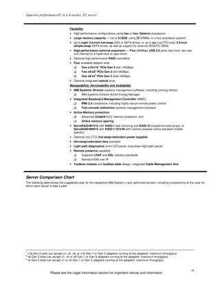 Superior performance/U in a 4-socket, 2U server


                                    Flexibility
                                    • High-performance configurations using two or four Opteron processors
                                    • Large memory capacity — Up to 512GB, using 32 DIMMs (in a four-processor system)
                                    • Up to eight 3.5-inch hot-swap SAS or SATA drives, or up to six (via CTO only) 3.5-inch
                                      simple-swap SATA drives, as well as support for external iSCSI/FC SANs
                                    • High-performance external expansion — Five 480Mbps USB 2.0 ports (two front, two rear,
                                      one internal for a hypervisor or tape drive)
                                    • Optional high-performance RAID controllers
                                    • Four available adapter slots:
                                                           7
                                             One x16/x16 PCIe Gen 2 slot (16GBps)
                                                       8
                                             Two x8/x8 PCIe Gen 2 slot (8GBps)
                                                       9
                                             One x8/x4 PCIe Gen 2 slots (4GBps)
                                    • Optional integrated optical drive
                                    Manageability, Serviceability and Availability
                                    • IBM Systems Director systems management software, including (among others):
                                             IBM Systems Director Active Energy Manager
                                    • Integrated Baseboard Management Controller (iBMC):
                                             IPMI 2.0 compliance, including highly secure remote power control
                                             Text console redirection systems management standard
                                    • Active Memory protection:
                                             Advanced Chipkill ECC memory protection, and
                                             Online memory sparing
                                    • ServeRAID-M1015 with RAID-1 disk mirroring and RAID-10 striped/mirrored arrays, or
                                      ServeRAID-M5015 with RAID-1/10/5/50 with memory-backed cache standard (model-
                                      specific)
                                    • Optional (via CTO) hot-swap/redundant power supplies
                                    • Hot-swap/redundant fans standard
                                    • Light path diagnostics (front LED panel, drop-down light path panel)
                                    • Remote presence capability
                                             Supports LDAP and SSL industry standards
                                             Remote KVM over IP
                                    • Toolless chassis and toolless slide design; integrated Cable Management Arm



Server Comparison Chart
The following table shows the suggested uses for the respective IBM System x rack-optimized servers, including comparisons of the uses for
which each server is best suited:




7
    x16 Gen 2 slots can accept x1, x4, x8, or x16 Gen 1 or Gen 2 adapters running at the adapters’ maximum throughput.
8
    x8 Gen 2 slots can accept x1, x4 or x8 Gen 1 or Gen 2 adapters running at the adapters’ maximum throughput.
9
    x4 Gen 2 slots can accept x1 or x4 Gen 1 or Gen 2 adapters running at the adapters’ maximum throughput.


                                                                                                                               14
                     Please see the Legal Information section for important notices and information.
 