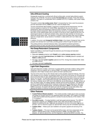 Superior performance/U in a 4-socket, 2U server



                             Ultra-Efficient Cooling
                             Strategically located fans, combined with efficient airflow paths, provide highly effective system
                             cooling for the x3755 M3. The server includes five hot-swap fans standard. These offer failover
                             capability. (The option of nonredundant fans is available via CTO.) In addition, each power supply
                             contains a fan.
                             The system contains two cooling zones. Zone 1 (incorporating four fans) cools the processors
                             and their associated memory. Zone 2 (one fan) cools the adapter slots.
                             The fans automatically adjust speeds in response to changing thermal requirements, from the
                             minimum speed to a maximum of 16,000 RPMs, depending on the zone and internal
                             temperatures. When the temperature inside the server increases, the fans speed up to maintain
                             the proper ambient temperature. When the temperature returns to a normal operating level, the
                             fans return to their default speed. Why not simply run the fans at 100% capacity all the time? For
                             several good reasons: to reduce the ambient noise, reduce the wear-and-tear on the fans and
                             reduce the server power draw. The reduction in ambient noise and power draw may be relatively
                             minor for a single server, but put dozens or hundreds in a data center and it can make a big
                             difference.
                             In addition, the server uses hexagonal ventilation holes in the chassis. Hexagonal holes can be
                             grouped more densely than round holes, providing greater airflow through the system cover.
                             This cooling scheme is important because newer, more powerful processors generate a
                             significant amount of heat, and heat must be controlled for the system to function properly.

                             Hot-Swap/Redundant Components
                             System availability is maximized through the extensive use of hot-swap and redundant
                             components, including:
                             • Redundant memory protection (with Chipkill and/or online memory sparing enabled)
                             • Hot-swap, redundant hard disk drives (with RAID-1/10 or 1/10/5/50 protection standard and
                               RAID-5 or 6/60 optional)
                             • Hot-swap, redundant power supplies (optional via CTO)—Energy Star-compliant (80+ Gold);
                               up to 92% efficient
                             • Hot-swap, redundant cooling fans

                             Light Path Diagnostics
                             Light path diagnostics enables a technician to quickly identify and locate a failed or failing system
                             component, such as a specific fan or memory DIMM. This enables quick replacement of the
                             component, which helps increase server uptime and lower operating costs.
                             The front of the server has an LED indicator light to show possible component failures. If the front
                             LED indicates an error condition, by pressing a button on the front of the server an LED panel will
                             pop out and drop down for easy viewing without the need to open the server cover or remove the
                             server from the rack. The light path diagnostics panel tells the servicer which component requires
                             attention. In addition, many components have their own identifying LEDs. For example, each of
                             the memory modules has an LED next to the DIMM slot, as do all processors, all adapter slots, all
                             fans, the power supply, the voltage regulator modules and the service processor. This allows the
                             servicer to easily identify exactly which component needs servicing. By following the “light path,”
                             the component can be replaced quickly, and without guesswork. (Note: In the event of a failed
                             DIMM or processor, the system will restart and mark the component as bad while offline, thus
                             allowing the system to continue running, with reduced capacity, until serviced.)

                             Other Features
                             • Trusted Platform Module standard — This module provides a highly secure start-up process
                               from power-on through hand-off to the operating system boot loader. ACPI support is provided
                               to allow ACPI-enabled operating systems to access the security features of this module. (TCG
                               V1.2-compliant.)
                             • Five USB 2.0 ports — Provides flexibility to add high-speed external devices. The USB 2.0
                               specification supports up to 480Mbps transfer rates. (Note: Not all USB 2.0 devices are
                               capable of achieving this rate.) Two ports are provided on the front of the server, two are on
                               the back, and 1 is internal to support an optional flash memory key with embedded hypervisor.
                             • Toolless slides — Allows quick rack installation and quicker upgrade and servicing of the
                               server.
                             • Toolless chassis — The cover can be opened without tools, and many components can be
                               added or replaced without tools, including processors, DIMMs, hot-swap HDDs, PCIe
                               adapters, an optional optical drive, and the integrated or optional ServeRAID controller. This



                                                                                                                                 6
                Please see the Legal Information section for important notices and information.
 