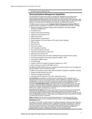 Superior performance/U in a 4-socket, 2U server


                                can save a servicer significant time.

                             Advanced Systems Management Capabilities
                             The x3755 M3 has a high level of systems management capabilities that are well-suited to
                             remote locations as well as to stand-alone environments. Features include the UEFI, an
                             integrated Baseboard Management Controller (iBMC) with remote presence, IBM ToolsCenter, IBM
                             Systems Director Active Energy Manager, Automatic Server Restart, Wake on LAN support, PXE
                             support, text console redirect, Predictive Failure Analysis, and IBM Systems Director.
                             The iBMC provides industry-standard Intelligent Platform Management Interface (IPMI) 2.0-
                             compliant systems management. It provides a number of important system functions, including:
                             • Monitoring of system and battery voltage, system temperature, fans, power supplies,
                               processor and DIMM status
                             • Fan speed control
                             • Product ID and Family ID detection
                             • Highly secure remote power on/off
                             • System reset control
                             • NMI/SMI detection and generation
                             • System diagnostic LED control (power, HDD, activity, alerts, heartbeat)
                             • IPMI over LAN
                             • Serial Over LAN
                             • Proxy server support
                             • LAN messaging and alerting
                             • Text console redirection over LAN
                             • Predictive Failure Analysis for system fans
                             • Web-based out-of-band control
                             • SSL (Secure Socket Layer) and LDAP (Lightweight Directory Access Protocol) support
                             • Enhanced authentication and encryption algorithms (RMCP+, AES)
                             • Local update of iBMC firmware
                             • Firmware firewall
                             • Support for IPMI v2.0 compliant management software (e.g., xCAT)
                             • Other mandatory and optional IPMI iBMC functions
                             The iBMC alerts IBM Systems Director to anomalous environmental factors, such as voltage and
                             thermal conditions—even if the server has failed.
                             The iBMC remote presence feature offers additional systems management capabilities, including:
                             • Graphical console redirection over LAN
                             • Remote virtual floppy and CD-ROM
                             • High-speed remote redirection of PCI video, keyboard and mouse
                             IBM ToolsCenter consolidates 42 needed tools for managing servers individually into an
                             integrated suite of 8 tools. They are organized by function: deployment, updates, configuration
                             and diagnostics. Tools are now simpler to access and use with a single webpage for access, a
                             common look and feel and a common command line interface for the scripting tools. The
                             ToolsCenter Bootable Media Creator offers significantly more functionality than past tools with
                             the ability to add more tools to the bootable image and to automatically download the bootable
                             environment if needed. Bootable Media Creator allows you to create bootable CDs, DVD, and
                             USB keys for updates customized to your systems.
                             Automatic Server Restart (ASR) helps reduce downtime by restarting the server automatically
                             in the event of a system lockup. If the operating system crashes or the hardware freezes, it
                             automatically triggers the ASR hardware, which immediately restarts the server (and logs an ASR
                             event with IBM Systems Director). These features are designed so that no more than five minutes
                             can pass before the server is restarted.
                             Wake on LAN permits the server to be remotely powered on if it has been shut off. Once
                             powered up, the server can be controlled across the network, using the Preboot Execution
                             Environment (PXE).
                             Like Wake on LAN, PXE is system firmware. It enables management software to take control of a
                             system before the BIOS, operating system or applications are loaded (using Wake on LAN/PXE)
                             and lets an administrator perform many low-level tasks remotely that would otherwise require a
                             visit to each system. These tasks may include such things as formatting a hard disk drive,
                             updating system firmware, or deploying a Windows or Linux operating system.



                                                                                                                               7
                Please see the Legal Information section for important notices and information.
 