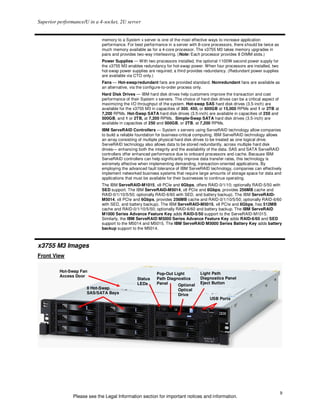 Superior performance/U in a 4-socket, 2U server


                             memory to a System x server is one of the most effective ways to increase application
                             performance. For best performance in a server with 8-core processors, there should be twice as
                             much memory available as for a 4-core processor. The x3755 M3 takes memory upgrades in
                             pairs and provides two-way interleaving. (Note: Each processor provides 8 DIMM slots.)
                             Power Supplies — With two processors installed, the optional 1100W second power supply for
                             the x3755 M3 enables redundancy for hot-swap power. When four processors are installed, two
                             hot-swap power supplies are required; a third provides redundancy. (Redundant power supplies
                             are available via CTO only.)
                             Fans — Hot-swap/redundant fans are provided standard. Nonredundant fans are available as
                             an alternative, via the configure-to-order process only.
                             Hard Disk Drives — IBM hard disk drives help customers improve the transaction and cost
                             performance of their System x servers. The choice of hard disk drives can be a critical aspect of
                             maximizing the I/O throughput of the system. Hot-swap SAS hard disk drives (3.5-inch) are
                             available for the x3755 M3 in capacities of 300, 450, or 600GB at 15,000 RPMs and 1 or 2TB at
                             7,200 RPMs. Hot-Swap SATA hard disk drives (3.5-inch) are available in capacities of 250 and
                             500GB, and 1 or 2TB, at 7,200 RPMs. Simple-Swap SATA hard disk drives (3.5-inch) are
                             available in capacities of 250 and 500GB, or 2TB, at 7,200 RPMs.
                             IBM ServeRAID Controllers — System x servers using ServeRAID technology allow companies
                             to build a reliable foundation for business-critical computing. IBM ServeRAID technology allows
                             an array consisting of multiple physical hard disk drives to be treated as one logical drive.
                             ServeRAID technology also allows data to be stored redundantly, across multiple hard disk
                             drives— enhancing both the integrity and the availability of the data. SAS and SATA ServeRAID
                             controllers offer enhanced performance due to onboard processors and cache. Because IBM
                             ServeRAID controllers can help significantly improve data transfer rates, this technology is
                             extremely effective when implementing demanding, transaction-oriented applications. By
                             employing the advanced fault tolerance of IBM ServeRAID technology, companies can effectively
                             implement networked business systems that require large amounts of storage space for data and
                             applications that must be available for their businesses to continue operating.
                             The IBM ServeRAID-M1015, x8 PCIe and 6Gbps, offers RAID-0/1/10; optionally RAID-5/50 with
                             SED support. The IBM ServeRAID-M5014, x8 PCIe and 6Gbps, provides 256MB cache and
                             RAID-0/1/10/5/50; optionally RAID-6/60 with SED, and battery backup). The IBM ServeRAID-
                             M5014, x8 PCIe and 6Gbps, provides 256MB cache and RAID-0/1/10/5/50; optionally RAID-6/60
                             with SED, and battery backup). The IBM ServeRAID-M5015, x8 PCIe and 6Gbps, has 512MB
                             cache and RAID-0/1/10/5/50; optionally RAID-6/60 and battery backup. The IBM ServeRAID
                             M1000 Series Advance Feature Key adds RAID-5/50 support to the ServeRAID-M1015.
                             Similarly, the IBM ServeRAID M5000 Series Advance Feature Key adds RAID-6/60 and SED
                             support to the M5014 and M5015. The IBM ServeRAID M5000 Series Battery Key adds battery
                             backup support to the M5014.



x3755 M3 Images
Front View

          Hot-Swap Fan
                                                           Pop-Out Light          Light Path
          Access Door
                                                Status     Path Diagnostics       Diagnostics Panel
                                                LEDs       Panel                  Eject Button
                                                                     Optional
                      8 Hot-Swap                                      Optical
                      SAS/SATA Bays                                   Drive
                                                                                        USB Ports




                                                                                                                                 9
                Please see the Legal Information section for important notices and information.
 