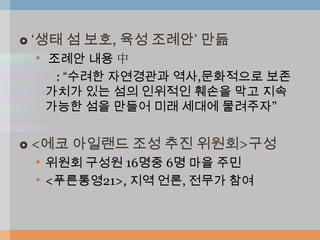    „생태 섬 보호, 육성 조례안‟ 만듦
     • 조례안 내용 中
      : “수려한 자연경관과 역사,문화적으로 보존
     가치가 있는 섬의 인위적인 훼손을 막고 지속
     가능한 섬을 만들어 미래 세대에 물려주자”


   <에코 아일랜드 조성 추진 위원회>구성
    • 위원회 구성원 16명중 6명 마을 주민
    • <푸른통영21>, 지역 언론, 전무가 참여
 