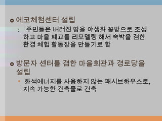    에코체험센터 설립
    : 주민들은 버려진 땅을 야생화 꽃밭으로 조성
      하고 마을 폐교를 리모델링 해서 숙박을 겸한
      환경 체험 활동장을 만들기로 함


   방문자 센터를 겸한 마을회관과 경로당을
    설립
    • 화석에너지를 사용하지 않는 패시브하우스로,
     지속 가능한 건축물로 건축
 