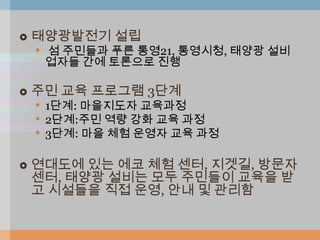    태양광발전기 설립
    • 섬 주민들과 푸른 통영21, 통영시청, 태양광 설비
     업자들 간에 토론으로 진행

   주민 교육 프로그램 3단계
    • 1단계: 마을지도자 교육과정
    • 2단계:주민 역량 강화 교육 과정
    • 3단계: 마을 체험 운영자 교육 과정

   연대도에 있는 에코 체험 센터, 지겟길, 방문자
    센터, 태양광 설비는 모두 주민들이 교육을 받
    고 시설들을 직접 운영, 안내 및 관리함
 