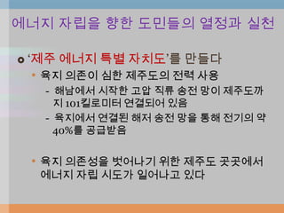 에너지 자립을 향한 도민들의 열정과 실천

   „제주 에너지 특별 자치도‟를 만들다
     • 육지 의존이 심한 제주도의 전력 사용
      - 해남에서 시작한 고압 직류 송전 망이 제주도까
        지 101킬로미터 연결되어 있음
      - 육지에서 연결된 해저 송전 망을 통해 전기의 약
        40%를 공급받음


    • 육지 의존성을 벗어나기 위한 제주도 곳곳에서
     에너지 자립 시도가 일어나고 있다
 