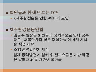    회원들과 함께 만드는 DIY
    - <제주환경운동 연합>에너지 모임

   제주환경운동연합
    • 김동주 팀장은 회원들과 정기적으로 만나 공부
        하고 , 해볼만하다 싶은 재생가능 에너지 시설
        을 직접 제작
    •   소형 풍력발전기 제작
        실제 풍력발전기 설치 후 전기요금은 지난해 같
        은 달보다 40% 가까이 줄어듦
 