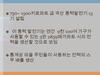    750~ 1500키로와트 급 국산 풍력발전기 13
    기 설립

   이 풍력 발전기는 연간 9천 100여 가구가
    사용할 수 있는 3만 2859메가와트 시의 전
    력을 생산할 것으로 보임

   통계상 마을 주민들이 사용하는 전력의 스
    무 배를 생산
 