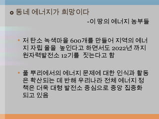   동네 에너지가 희망이다
                  -이 땅의 에너지 농부들


    • 저 탄소 녹색마을 600개를 만들어 지역의 에너
     지 자립 율을 높인다고 하면서도 2022년 까지
     원자력발전소 12기를 짓는다고 함

    • 풀 뿌리에서의 에너지 문제에 대한 인식과 활동
     은 확산되는 데 반해 우리나라 전체 에너지 정
     책은 더욱 대형 발전소 중심으로 중앙 집중화
     되고 있음
 