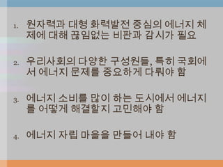 1.   원자력과 대형 화력발전 중심의 에너지 체
     제에 대해 끊임없는 비판과 감시가 필요

2.   우리사회의 다양한 구성원들, 특히 국회에
     서 에너지 문제를 중요하게 다뤄야 함

3.   에너지 소비를 많이 하는 도시에서 에너지
     를 어떻게 해결할지 고민해야 함

4.   에너지 자립 마을을 만들어 내야 함
 
