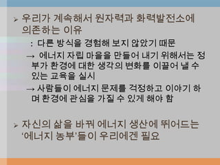    우리가 계속해서 원자력과 화력발전소에
    의존하는 이유
    : 다른 방식을 경험해 보지 않았기 때문
    → 에너지 자립 마을을 만들어 내기 위해서는 정
     부가 환경에 대한 생각의 변화를 이끌어 낼 수
     있는 교육을 실시
    → 사람들이 에너지 문제를 걱정하고 이야기 하
     며 환경에 관심을 가질 수 있게 해야 함


   자신의 삶을 바꿔 에너지 생산에 뛰어드는
    „에너지 농부‟들이 우리에겐 필요
 