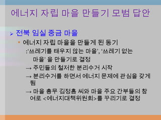 에너지 자립 마을 만들기 모범 답안

   전북 임실 중금 마을
    • 에너지 자립 마을을 만들게 된 동기
      :„쓰레기를 태우지 않는 마을‟, „쓰레기 없는
         마을‟ 을 만들기로 결정
      → 주민들의 철저한 분리수거 시작
      → 분리수거를 하면서 에너지 문제에 관심을 갖게
        됨
      → 마을 총무 김정흠 씨와 마을 주요 간부들의 참
        여로 <에너지대책위원회>를 꾸리기로 결정
 