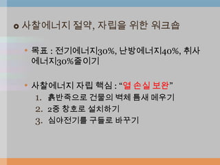    사찰에너지 절약, 자립을 위한 워크숍

    • 목표 : 전기에너지30%, 난방에너지40%, 취사
     에너지30%줄이기

    • 사찰에너지 자립 핵심 : “열 손실 보완”
     1. 흙반죽으로 건물의 벽체 틈새 메우기
     2. 2중 창호로 설치하기
     3. 심야전기를 구들로 바꾸기
 